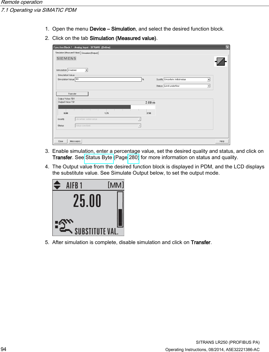 Remote operation   7.1 Operating via SIMATIC PDM  SITRANS LR250 (PROFIBUS PA) 94 Operating Instructions, 08/2014, A5E32221386-AC 1. Open the menu Device – Simulation, and select the desired function block. 2. Click on the tab Simulation (Measured value).  3. Enable simulation, enter a percentage value, set the desired quality and status, and click on Transfer. See Status Byte (Page 280) for more information on status and quality. 4. The Output value from the desired function block is displayed in PDM, and the LCD displays the substitute value. See Simulate Output below, to set the output mode.  5. After simulation is complete, disable simulation and click on Transfer. 