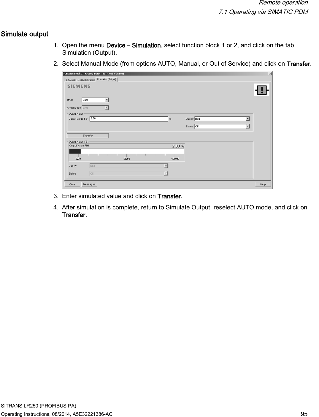  Remote operation  7.1 Operating via SIMATIC PDM SITRANS LR250 (PROFIBUS PA) Operating Instructions, 08/2014, A5E32221386-AC 95 Simulate output 1. Open the menu Device – Simulation, select function block 1 or 2, and click on the tab Simulation (Output). 2. Select Manual Mode (from options AUTO, Manual, or Out of Service) and click on Transfer.  3. Enter simulated value and click on Transfer. 4. After simulation is complete, return to Simulate Output, reselect AUTO mode, and click on Transfer. 