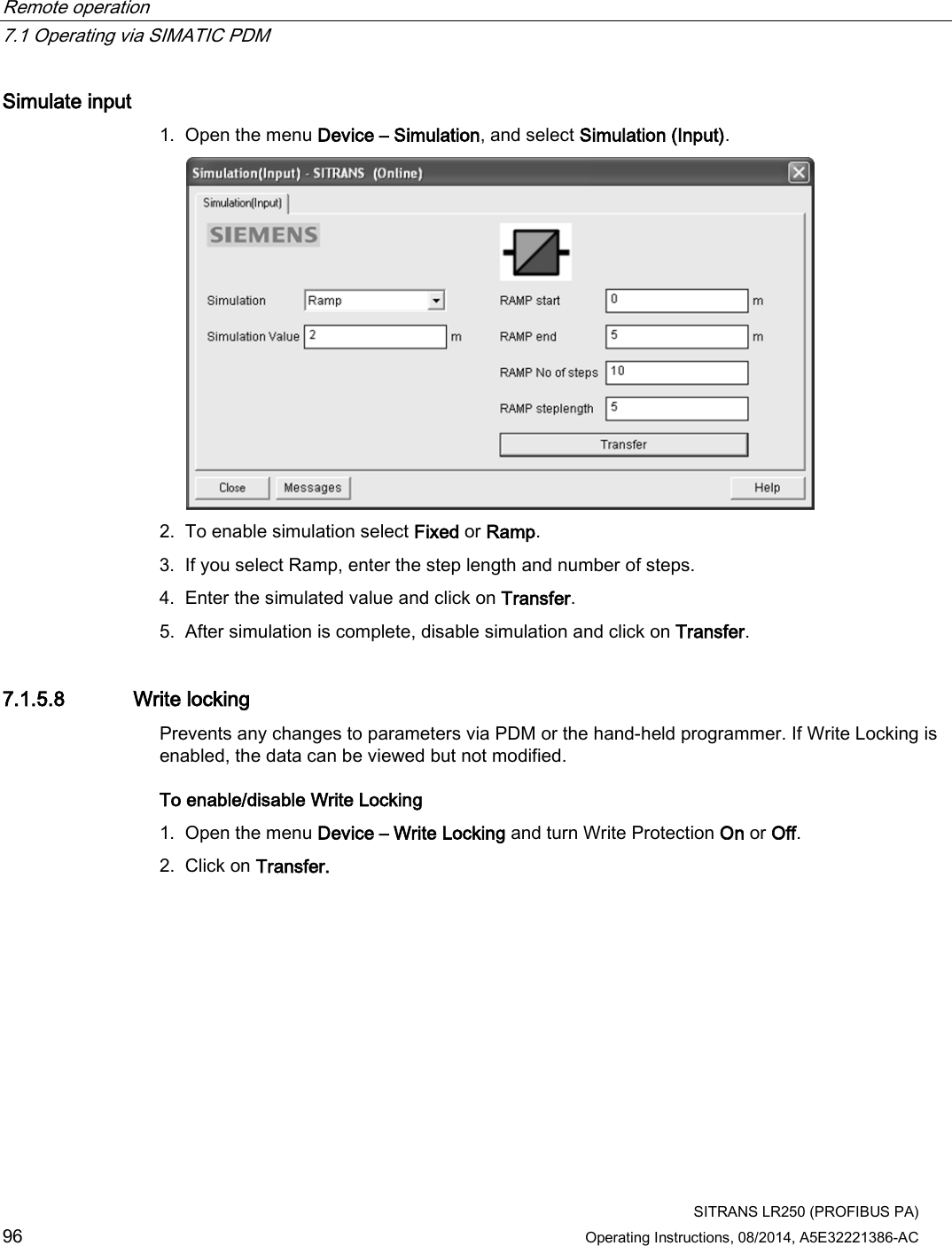 Remote operation   7.1 Operating via SIMATIC PDM  SITRANS LR250 (PROFIBUS PA) 96 Operating Instructions, 08/2014, A5E32221386-AC Simulate input 1. Open the menu Device – Simulation, and select Simulation (Input).  2. To enable simulation select Fixed or Ramp. 3. If you select Ramp, enter the step length and number of steps. 4. Enter the simulated value and click on Transfer. 5. After simulation is complete, disable simulation and click on Transfer. 7.1.5.8 Write locking Prevents any changes to parameters via PDM or the hand-held programmer. If Write Locking is enabled, the data can be viewed but not modified. To enable/disable Write Locking 1. Open the menu Device – Write Locking and turn Write Protection On or Off. 2. Click on Transfer. 