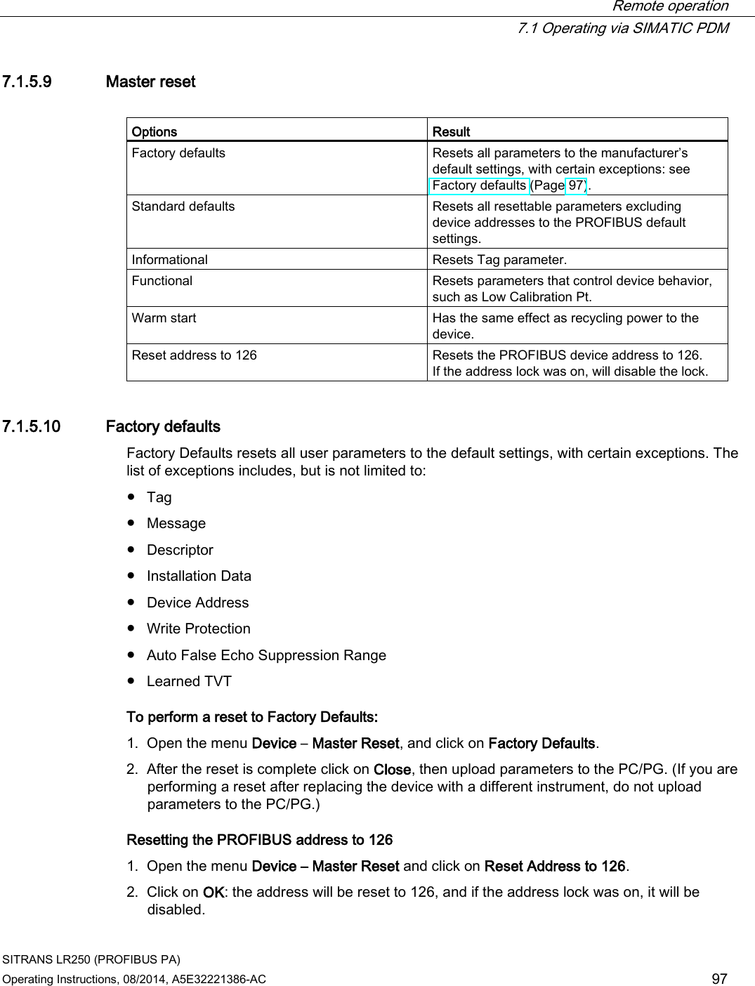  Remote operation  7.1 Operating via SIMATIC PDM SITRANS LR250 (PROFIBUS PA) Operating Instructions, 08/2014, A5E32221386-AC 97 7.1.5.9 Master reset  Options Result Factory defaults Resets all parameters to the manufacturer’s default settings, with certain exceptions: see Factory defaults (Page 97). Standard defaults Resets all resettable parameters excluding device addresses to the PROFIBUS default settings. Informational Resets Tag parameter. Functional Resets parameters that control device behavior, such as Low Calibration Pt. Warm start Has the same effect as recycling power to the device. Reset address to 126 Resets the PROFIBUS device address to 126.  If the address lock was on, will disable the lock. 7.1.5.10 Factory defaults Factory Defaults resets all user parameters to the default settings, with certain exceptions. The list of exceptions includes, but is not limited to: ● Tag ● Message ● Descriptor ● Installation Data ● Device Address ● Write Protection ● Auto False Echo Suppression Range ● Learned TVT To perform a reset to Factory Defaults: 1. Open the menu Device – Master Reset, and click on Factory Defaults. 2. After the reset is complete click on Close, then upload parameters to the PC/PG. (If you are performing a reset after replacing the device with a different instrument, do not upload parameters to the PC/PG.) Resetting the PROFIBUS address to 126 1. Open the menu Device – Master Reset and click on Reset Address to 126. 2. Click on OK: the address will be reset to 126, and if the address lock was on, it will be disabled. 