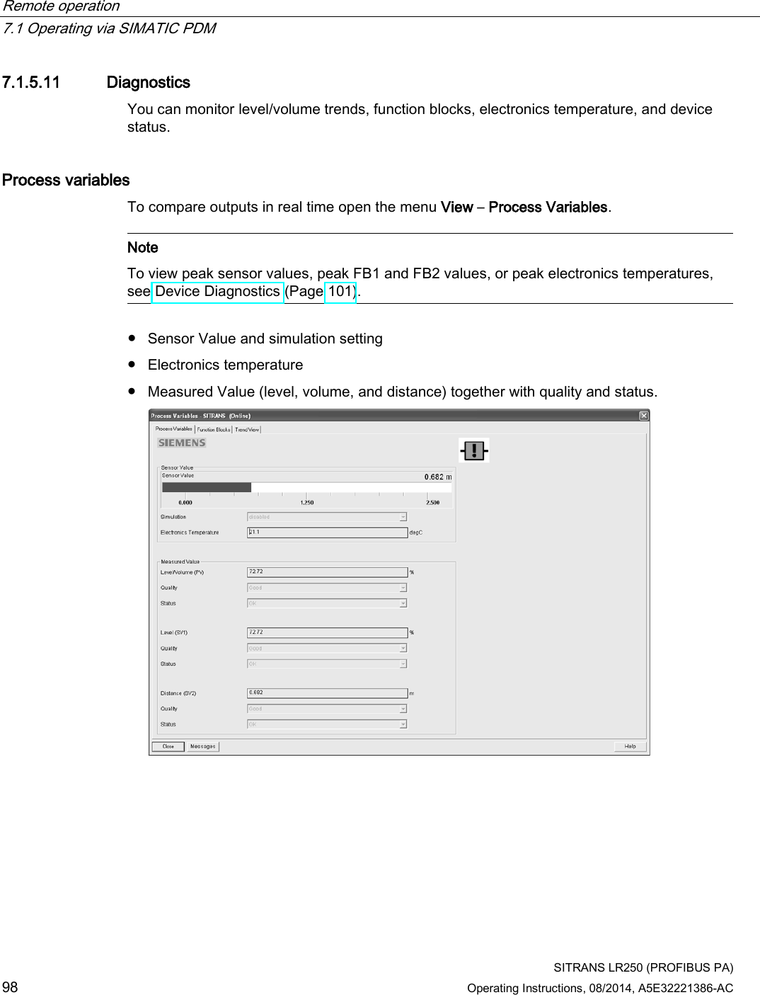 Remote operation   7.1 Operating via SIMATIC PDM  SITRANS LR250 (PROFIBUS PA) 98 Operating Instructions, 08/2014, A5E32221386-AC 7.1.5.11 Diagnostics You can monitor level/volume trends, function blocks, electronics temperature, and device status. Process variables To compare outputs in real time open the menu View – Process Variables.   Note To view peak sensor values, peak FB1 and FB2 values, or peak electronics temperatures, see Device Diagnostics (Page 101).  ● Sensor Value and simulation setting ● Electronics temperature ● Measured Value (level, volume, and distance) together with quality and status.  