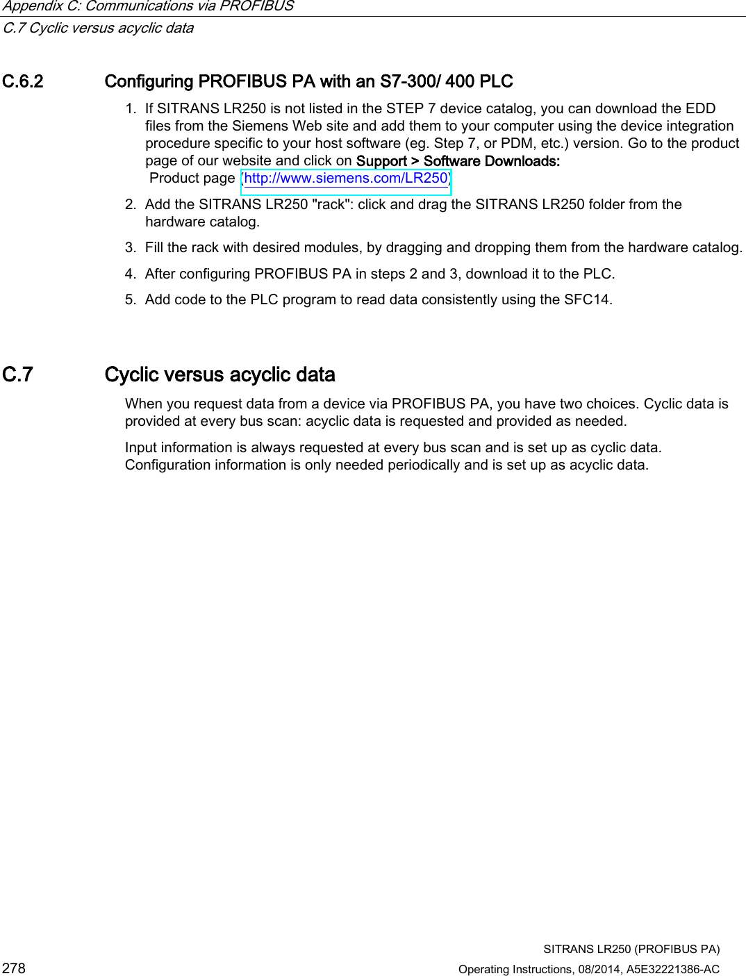 Appendix C: Communications via PROFIBUS   C.7 Cyclic versus acyclic data  SITRANS LR250 (PROFIBUS PA) 278 Operating Instructions, 08/2014, A5E32221386-AC C.6.2 Configuring PROFIBUS PA with an S7-300/ 400 PLC 1. If SITRANS LR250 is not listed in the STEP 7 device catalog, you can download the EDD files from the Siemens Web site and add them to your computer using the device integration procedure specific to your host software (eg. Step 7, or PDM, etc.) version. Go to the product page of our website and click on Support &gt; Software Downloads:  Product page (http://www.siemens.com/LR250) 2. Add the SITRANS LR250 &quot;rack&quot;: click and drag the SITRANS LR250 folder from the hardware catalog. 3. Fill the rack with desired modules, by dragging and dropping them from the hardware catalog. 4. After configuring PROFIBUS PA in steps 2 and 3, download it to the PLC. 5. Add code to the PLC program to read data consistently using the SFC14. C.7 Cyclic versus acyclic data When you request data from a device via PROFIBUS PA, you have two choices. Cyclic data is provided at every bus scan: acyclic data is requested and provided as needed.  Input information is always requested at every bus scan and is set up as cyclic data. Configuration information is only needed periodically and is set up as acyclic data. 