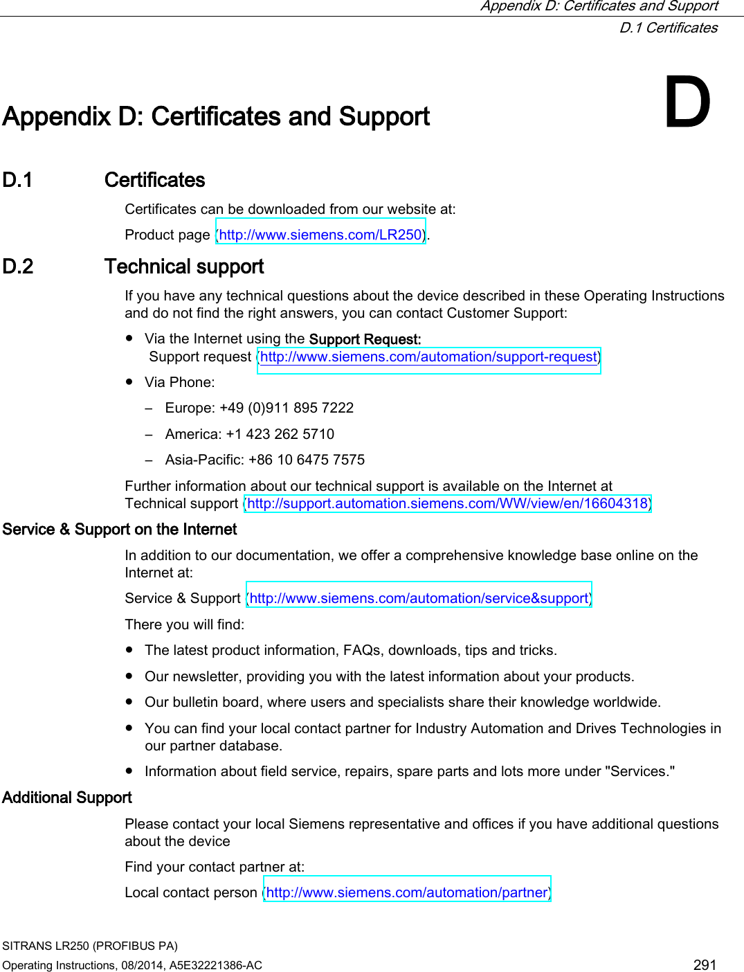  Appendix D: Certificates and Support  D.1 Certificates SITRANS LR250 (PROFIBUS PA) Operating Instructions, 08/2014, A5E32221386-AC 291  Appendix D: Certificates and Support D D.1 Certificates Certificates can be downloaded from our website at:  Product page (http://www.siemens.com/LR250). D.2 Technical support If you have any technical questions about the device described in these Operating Instructions and do not find the right answers, you can contact Customer Support:  ● Via the Internet using the Support Request:   Support request (http://www.siemens.com/automation/support-request)  ● Via Phone: – Europe: +49 (0)911 895 7222 – America: +1 423 262 5710 – Asia-Pacific: +86 10 6475 7575 Further information about our technical support is available on the Internet at  Technical support (http://support.automation.siemens.com/WW/view/en/16604318) Service &amp; Support on the Internet  In addition to our documentation, we offer a comprehensive knowledge base online on the Internet at:  Service &amp; Support (http://www.siemens.com/automation/service&amp;support)  There you will find: ● The latest product information, FAQs, downloads, tips and tricks. ● Our newsletter, providing you with the latest information about your products. ● Our bulletin board, where users and specialists share their knowledge worldwide. ● You can find your local contact partner for Industry Automation and Drives Technologies in our partner database. ● Information about field service, repairs, spare parts and lots more under &quot;Services.&quot; Additional Support  Please contact your local Siemens representative and offices if you have additional questions about the device Find your contact partner at: Local contact person (http://www.siemens.com/automation/partner)  