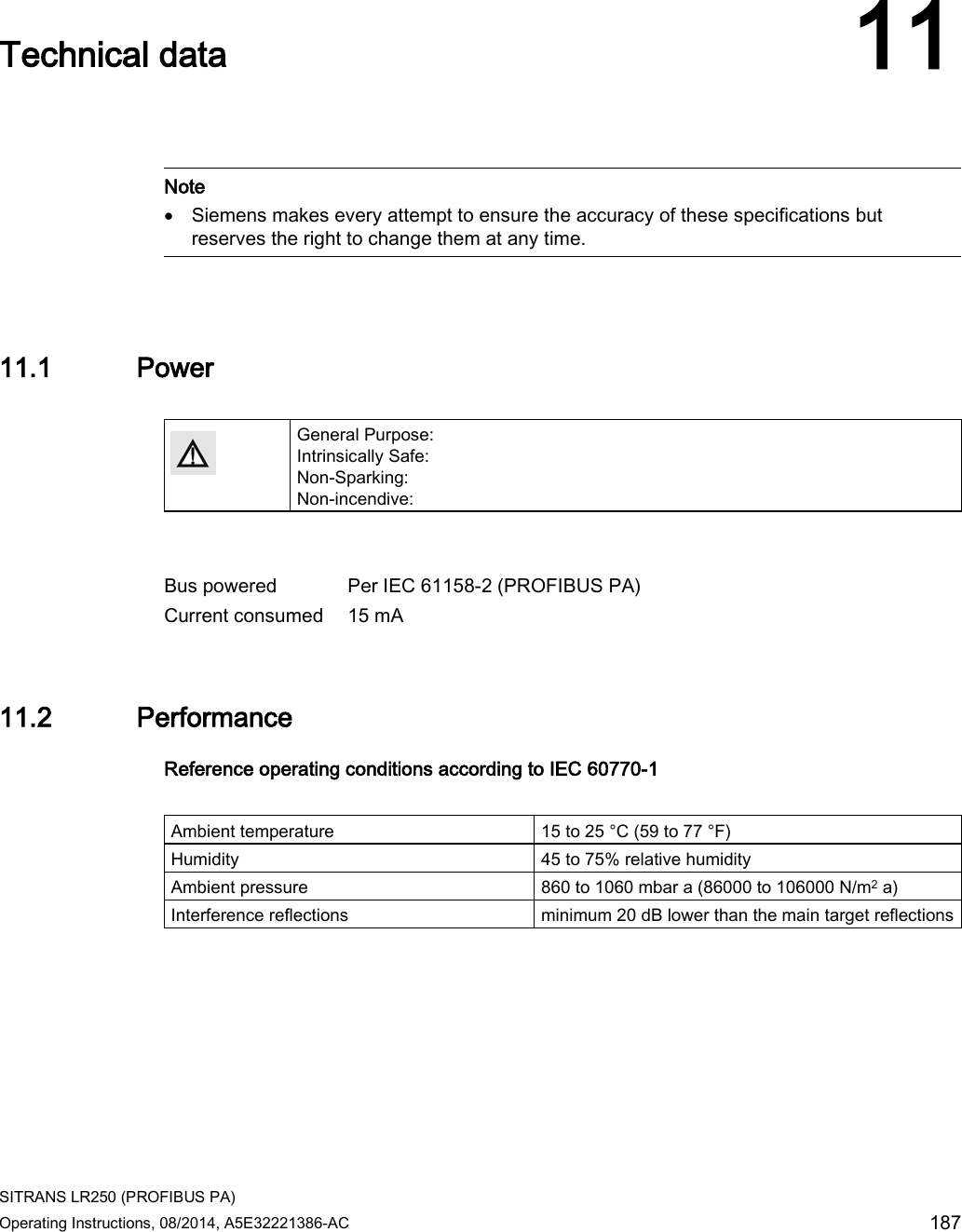  SITRANS LR250 (PROFIBUS PA) Operating Instructions, 08/2014, A5E32221386-AC 187  Technical data 11    Note • Siemens makes every attempt to ensure the accuracy of these specifications but reserves the right to change them at any time.  11.1 Power   General Purpose: Intrinsically Safe: Non-Sparking: Non-incendive:   Bus powered Per IEC 61158-2 (PROFIBUS PA) Current consumed 15 mA 11.2 Performance Reference operating conditions according to IEC 60770-1  Ambient temperature 15 to 25 °C (59 to 77 °F) Humidity 45 to 75% relative humidity Ambient pressure 860 to 1060 mbar a (86000 to 106000 N/m2 a) Interference reflections minimum 20 dB lower than the main target reflections 