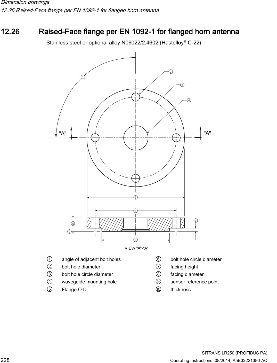 Dimension drawings   12.26 Raised-Face flange per EN 1092-1 for flanged horn antenna  SITRANS LR250 (PROFIBUS PA) 228 Operating Instructions, 08/2014, A5E32221386-AC 12.26 Raised-Face flange per EN 1092-1 for flanged horn antenna Stainless steel or optional alloy N06022/2.4602 (Hastelloy® C-22)  ① angle of adjacent bolt holes ⑥ bolt hole circle diameter ② bolt hole diameter ⑦ facing height ③ bolt hole circle diameter ⑧ facing diameter ④ waveguide mounting hole ⑨ sensor reference point ⑤ Flange O.D. ⑩ thickness 