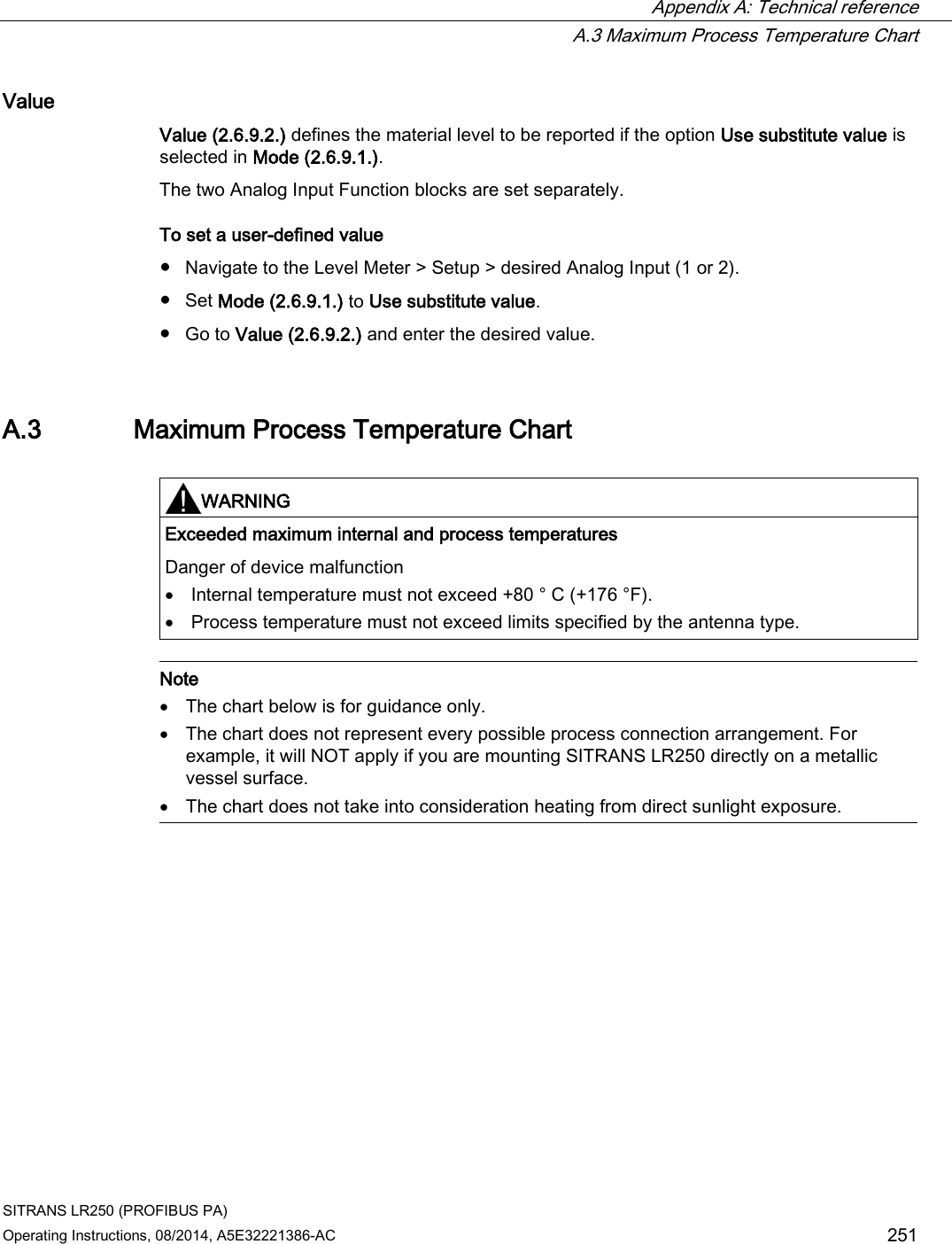  Appendix A: Technical reference  A.3 Maximum Process Temperature Chart SITRANS LR250 (PROFIBUS PA) Operating Instructions, 08/2014, A5E32221386-AC 251 Value Value (2.6.9.2.) defines the material level to be reported if the option Use substitute value is selected in Mode (2.6.9.1.). The two Analog Input Function blocks are set separately. To set a user-defined value ● Navigate to the Level Meter &gt; Setup &gt; desired Analog Input (1 or 2). ● Set Mode (2.6.9.1.) to Use substitute value. ● Go to Value (2.6.9.2.) and enter the desired value. A.3 Maximum Process Temperature Chart   WARNING Exceeded maximum internal and process temperatures Danger of device malfunction • Internal temperature must not exceed +80 ° C (+176 °F). • Process temperature must not exceed limits specified by the antenna type.   Note • The chart below is for guidance only. • The chart does not represent every possible process connection arrangement. For example, it will NOT apply if you are mounting SITRANS LR250 directly on a metallic vessel surface. • The chart does not take into consideration heating from direct sunlight exposure.  