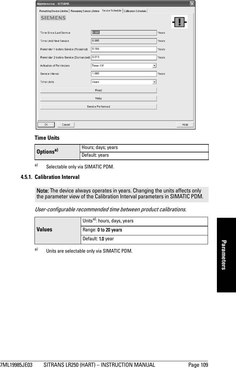 7ML19985JE03 SITRANS LR250 (HART) – INSTRUCTION MANUAL Page 109mmmmmParameters Time Units4.5.1. Calibration IntervalUser-configurable recommended time between product calibrations.Optionsa)a) Selectable only via SIMATIC PDM.Hours; days; yearsDefault: yearsNote: The device always operates in years. Changing the units affects only the parameter view of the Calibration Interval parameters in SIMATIC PDM.ValuesUnitsa): hours, days, yearsa) Units are selectable only via SIMATIC PDM.Range: 0 to 20 yearsDefault: 1.0 year