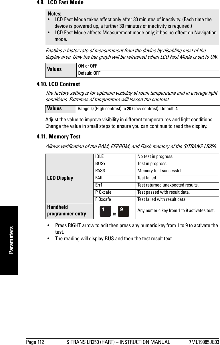 Page 112 SITRANS LR250 (HART) – INSTRUCTION MANUAL 7ML19985JE03mmmmmParameters4.9. LCD Fast ModeEnables a faster rate of measurement from the device by disabling most of the display area. Only the bar graph will be refreshed when LCD Fast Mode is set to ON.4.10. LCD Contrast The factory setting is for optimum visibility at room temperature and in average light conditions. Extremes of temperature will lessen the contrast. Adjust the value to improve visibility in different temperatures and light conditions. Change the value in small steps to ensure you can continue to read the display.4.11. Memory TestAllows verification of the RAM, EEPROM, and Flash memory of the SITRANS LR250.• Press RIGHT arrow to edit then press any numeric key from 1 to 9 to activate the test. • The reading will display BUS and then the test result text.Notes: • LCD Fast Mode takes effect only after 30 minutes of inactivity. (Each time the device is powered up, a further 30 minutes of inactivity is required.)• LCD Fast Mode affects Measurement mode only; it has no effect on Navigation mode. Values ON or OFFDefault: OFFValues Range: 0 (High contrast) to 20 (Low contrast). Default: 4LCD DisplayIDLE No test in progress.BUSY Test in progress.PASS Memory test successful.FAIL Test failed.Err1 Test returned unexpected results.P Oxcafe Test passed with result data.F Oxcafe Test failed with result data.Handheld programmer entry  to  Any numeric key from 1 to 9 activates test.