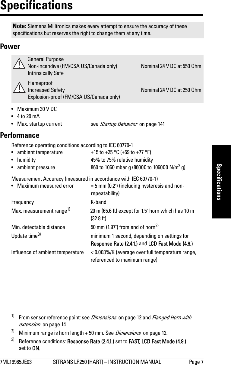 7ML19985JE03 SITRANS LR250 (HART) – INSTRUCTION MANUAL  Page 7mmmmmSpecificationsSpecificationsPower• Maximum 30 V DC• 4 to 20 mA• Max. startup current   see Startup Behavior  on page 141PerformanceReference operating conditions according to IEC 60770-1• ambient temperature +15 to +25 °C (+59 to +77 °F)• humidity 45% to 75% relative humidity• ambient pressure 860 to 1060 mbar g (86000 to 106000 N/m2 g)Measurement Accuracy (measured in accordance with IEC 60770-1)• Maximum measured error  = 5 mm (0.2&quot;) (including hysteresis and non-repeatability)Frequency K-bandMax. measurement range1) 20 m (65.6 ft) except for 1.5&quot; horn which has 10 m (32.8 ft)Min. detectable distance 50 mm (1.97&quot;) from end of horn2)Update time3) minimum 1 second, depending on settings for Response Rate (2.4.1.) and LCD Fast Mode (4.9.)Influence of ambient temperature &lt; 0.003%/K (average over full temperature range, referenced to maximum range)Note: Siemens Milltronics makes every attempt to ensure the accuracy of these specifications but reserves the right to change them at any time. General PurposeNon-incendive (FM/CSA US/Canada only)Intrinsically SafeNominal 24 V DC at 550 Ohm FlameproofIncreased SafetyExplosion-proof (FM/CSA US/Canada only)Nominal 24 V DC at 250 Ohm 1) From sensor reference point: see Dimensions  on page 12 and Flanged Horn with extension  on page 14.2) Minimum range is horn length + 50 mm. See Dimensions  on page 12.3) Reference conditions: Response Rate (2.4.1.) set to FAST, LCD Fast Mode (4.9.) set to ON.