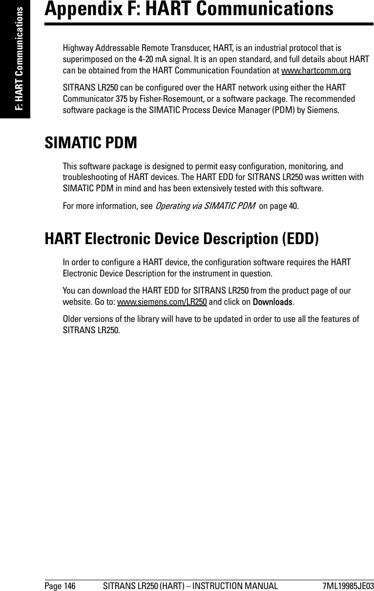 Page 146 SITRANS LR250 (HART) – INSTRUCTION MANUAL  7ML19985JE03mmmmmF: HART CommunicationsAppendix F: HART Communications Highway Addressable Remote Transducer, HART, is an industrial protocol that is superimposed on the 4-20 mA signal. It is an open standard, and full details about HART can be obtained from the HART Communication Foundation at www.hartcomm.orgSITRANS LR250 can be configured over the HART network using either the HART Communicator 375 by Fisher-Rosemount, or a software package. The recommended software package is the SIMATIC Process Device Manager (PDM) by Siemens.SIMATIC PDMThis software package is designed to permit easy configuration, monitoring, and troubleshooting of HART devices. The HART EDD for SITRANS LR250 was written with SIMATIC PDM in mind and has been extensively tested with this software.For more information, see Operating via SIMATIC PDM  on page 40.HART Electronic Device Description (EDD) In order to configure a HART device, the configuration software requires the HART Electronic Device Description for the instrument in question. You can download the HART EDD for SITRANS LR250 from the product page of our website. Go to: www.siemens.com/LR250 and click on Downloads. Older versions of the library will have to be updated in order to use all the features of SITRANS LR250.