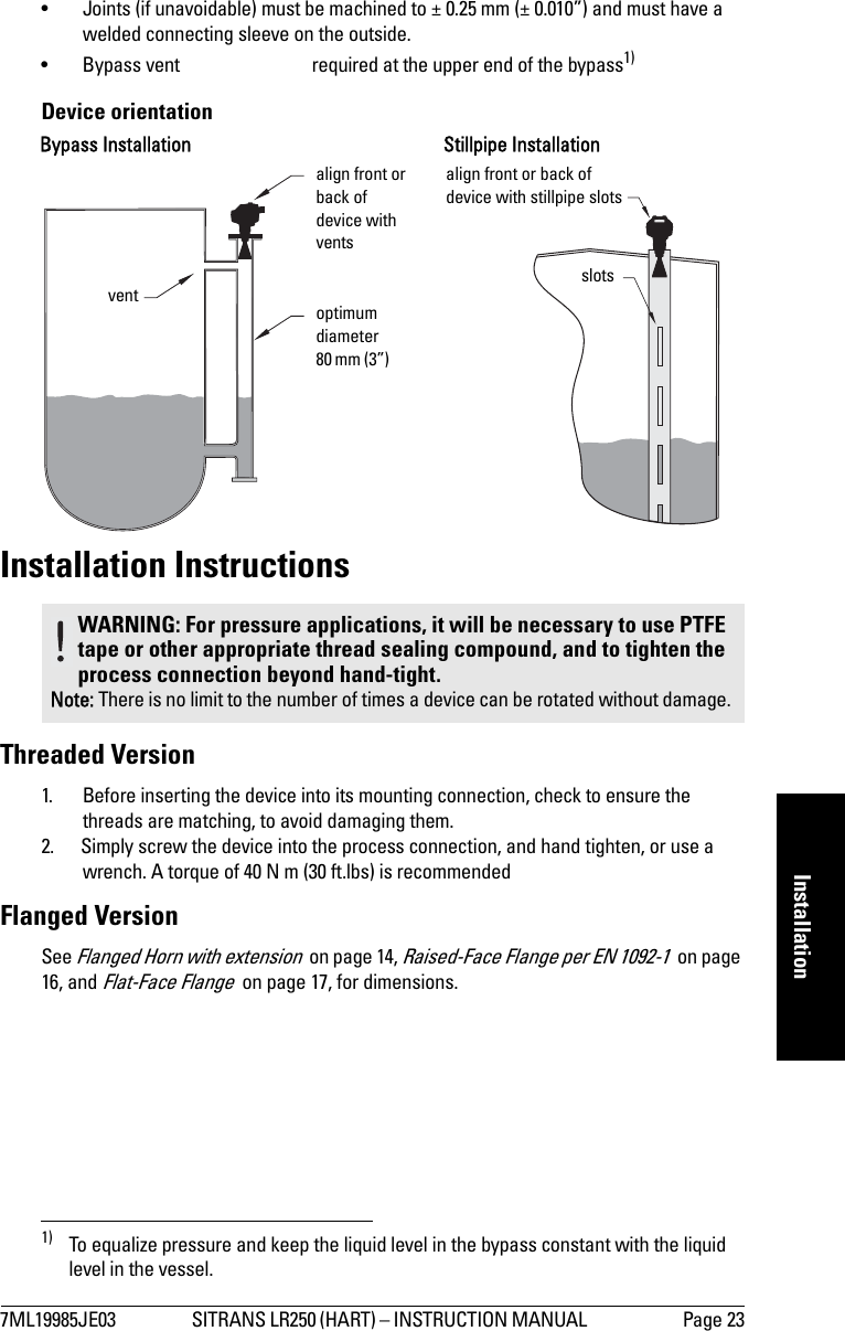 7ML19985JE03 SITRANS LR250 (HART) – INSTRUCTION MANUAL  Page 23mmmmmInstallation• Joints (if unavoidable) must be machined to ± 0.25 mm (± 0.010”) and must have a welded connecting sleeve on the outside.• Bypass vent required at the upper end of the bypass1) Device orientationInstallation InstructionsThreaded Version1. Before inserting the device into its mounting connection, check to ensure the threads are matching, to avoid damaging them. 2. Simply screw the device into the process connection, and hand tighten, or use a wrench. A torque of 40 N m (30 ft.lbs) is recommendedFlanged VersionSee Flanged Horn with extension  on page 14, Raised-Face Flange per EN 1092-1  on page 16, and Flat-Face Flange  on page 17, for dimensions.1) To equalize pressure and keep the liquid level in the bypass constant with the liquid level in the vessel.WARNING: For pressure applications, it will be necessary to use PTFE tape or other appropriate thread sealing compound, and to tighten the process connection beyond hand-tight.Note: There is no limit to the number of times a device can be rotated without damage.optimum diameter80 mm (3”) align front or back of device with ventsalign front or back of device with stillpipe slotsventStillpipe InstallationslotsBypass Installation