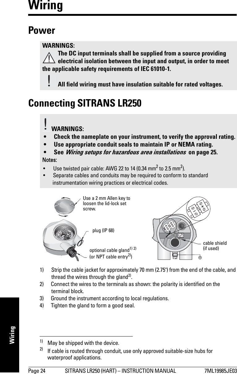Page 24 SITRANS LR250 (HART) – INSTRUCTION MANUAL  7ML19985JE03mmmmmWiringWiringPower Connecting SITRANS LR2501) 2)1) Strip the cable jacket for approximately 70 mm (2.75&quot;) from the end of the cable, and thread the wires through the gland2).2) Connect the wires to the terminals as shown: the polarity is identified on the terminal block.3) Ground the instrument according to local regulations.4) Tighten the gland to form a good seal.WARNINGS:The DC input terminals shall be supplied from a source providing electrical isolation between the input and output, in order to meet the applicable safety requirements of IEC 61010-1.All field wiring must have insulation suitable for rated voltages. WARNINGS: • Check the nameplate on your instrument, to verify the approval rating.• Use appropriate conduit seals to maintain IP or NEMA rating.•See Wiring setups for hazardous area installations  on page 25.Notes: • Use twisted pair cable: AWG 22 to 14 (0.34 mm2 to 2.5 mm2).• Separate cables and conduits may be required to conform to standard instrumentation wiring practices or electrical codes.1) May be shipped with the device.2) If cable is routed through conduit, use only approved suitable-size hubs for waterproof applications.Use a 2 mm Allen key to loosen the lid-lock set screw.optional cable gland1) 2) (or NPT cable entry2))plug (IP 68)cable shield(if used)