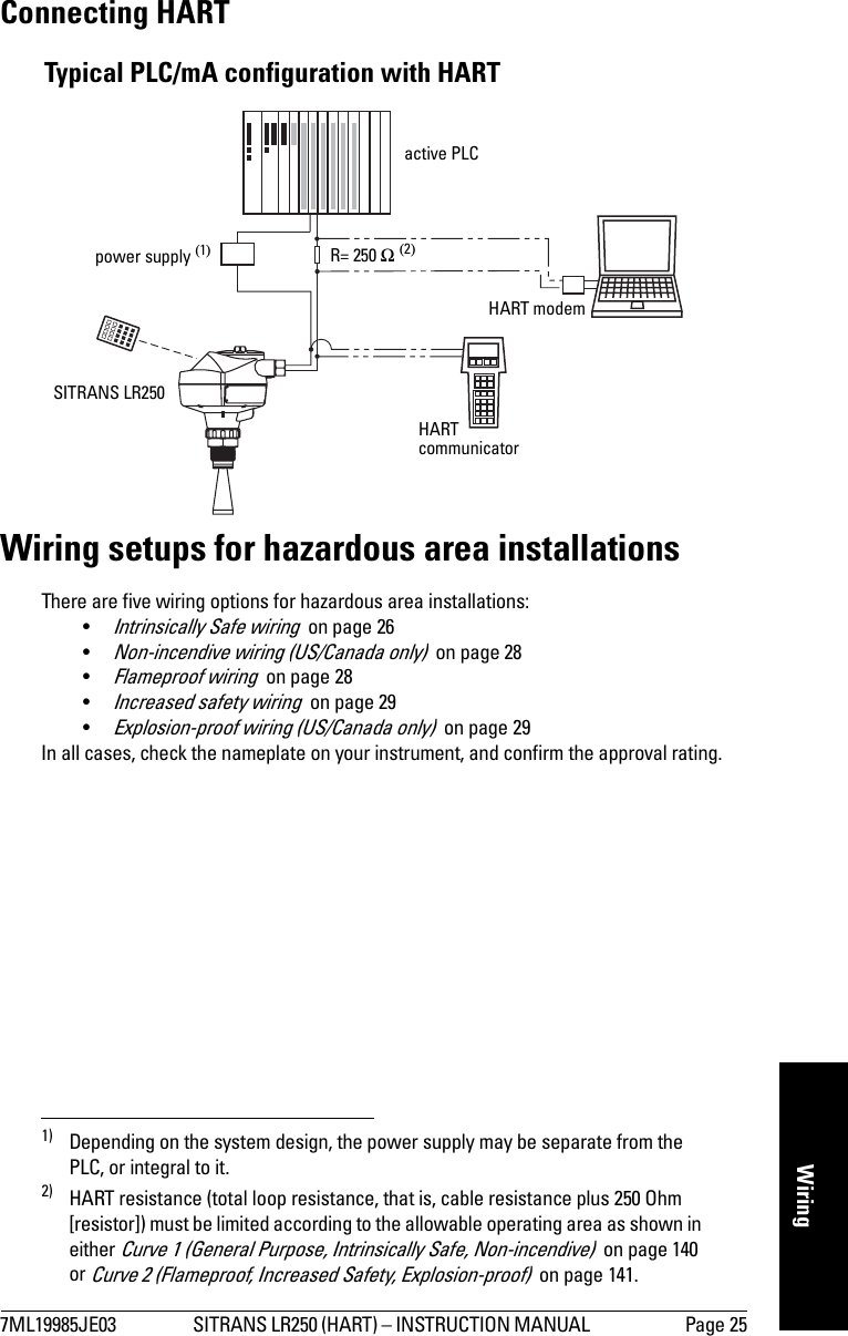 7ML19985JE03 SITRANS LR250 (HART) – INSTRUCTION MANUAL  Page 25mmmmmWiringConnecting HART1)2)Wiring setups for hazardous area installationsThere are five wiring options for hazardous area installations:•Intrinsically Safe wiring  on page 26•Non-incendive wiring (US/Canada only)  on page 28•Flameproof wiring  on page 28•Increased safety wiring  on page 29•Explosion-proof wiring (US/Canada only)  on page 29In all cases, check the nameplate on your instrument, and confirm the approval rating.1) Depending on the system design, the power supply may be separate from the PLC, or integral to it.2) HART resistance (total loop resistance, that is, cable resistance plus 250 Ohm [resistor]) must be limited according to the allowable operating area as shown in either Curve 1 (General Purpose, Intrinsically Safe, Non-incendive)  on page 140 or Curve 2 (Flameproof, Increased Safety, Explosion-proof)  on page 141.active PLCHART modemSITRANS LR250power supply (1)Typical PLC/mA configuration with HARTR= 250 Ω (2)HART communicator