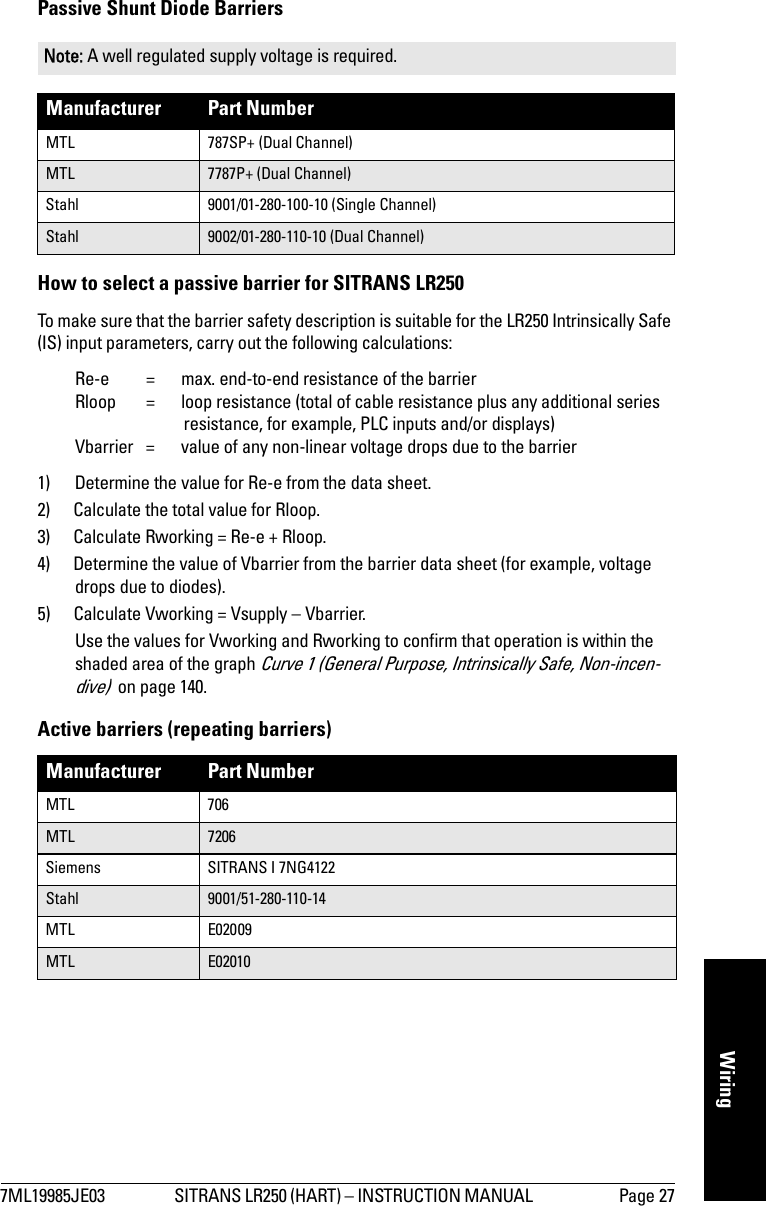 7ML19985JE03 SITRANS LR250 (HART) – INSTRUCTION MANUAL  Page 27mmmmmWiringPassive Shunt Diode Barriers How to select a passive barrier for SITRANS LR250To make sure that the barrier safety description is suitable for the LR250 Intrinsically Safe (IS) input parameters, carry out the following calculations:Re-e =  max. end-to-end resistance of the barrierRloop = loop resistance (total of cable resistance plus any additional series resistance, for example, PLC inputs and/or displays)Vbarrier  =  value of any non-linear voltage drops due to the barrier1) Determine the value for Re-e from the data sheet.2) Calculate the total value for Rloop. 3) Calculate Rworking = Re-e + Rloop.4) Determine the value of Vbarrier from the barrier data sheet (for example, voltage drops due to diodes). 5) Calculate Vworking = Vsupply – Vbarrier.Use the values for Vworking and Rworking to confirm that operation is within the shaded area of the graph Curve 1 (General Purpose, Intrinsically Safe, Non-incen-dive)  on page 140.Active barriers (repeating barriers)Note: A well regulated supply voltage is required.Manufacturer Part NumberMTL 787SP+ (Dual Channel)MTL 7787P+ (Dual Channel)Stahl 9001/01-280-100-10 (Single Channel)Stahl 9002/01-280-110-10 (Dual Channel)Manufacturer Part NumberMTL 706MTL 7206Siemens SITRANS I 7NG4122Stahl 9001/51-280-110-14MTL E02009MTL E02010