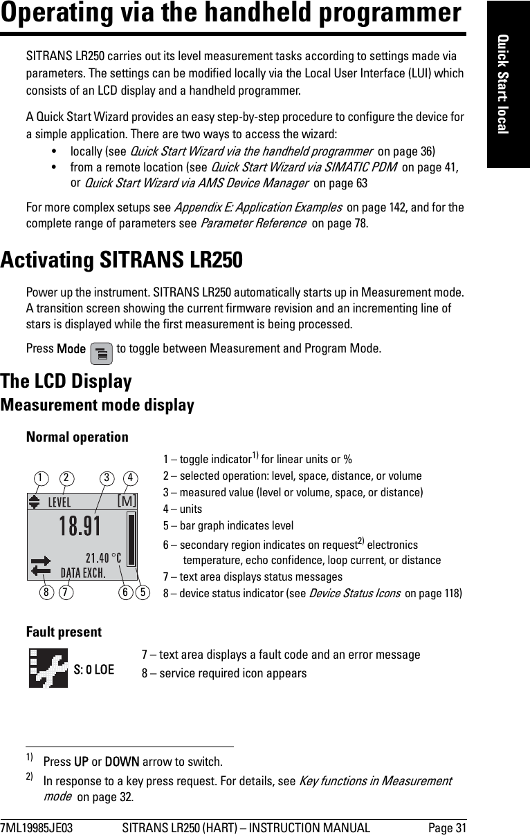 7ML19985JE03 SITRANS LR250 (HART) – INSTRUCTION MANUAL  Page 31mmmmmQuick Start: localOperating via the handheld programmerSITRANS LR250 carries out its level measurement tasks according to settings made via parameters. The settings can be modified locally via the Local User Interface (LUI) which consists of an LCD display and a handheld programmer. A Quick Start Wizard provides an easy step-by-step procedure to configure the device for a simple application. There are two ways to access the wizard:• locally (see Quick Start Wizard via the handheld programmer  on page 36)• from a remote location (see Quick Start Wizard via SIMATIC PDM  on page 41, or Quick Start Wizard via AMS Device Manager  on page 63For more complex setups see Appendix E: Application Examples  on page 142, and for the complete range of parameters see Parameter Reference  on page 78.Activating SITRANS LR250Power up the instrument. SITRANS LR250 automatically starts up in Measurement mode. A transition screen showing the current firmware revision and an incrementing line of stars is displayed while the first measurement is being processed.Press Mode   to toggle between Measurement and Program Mode.1) 2)The LCD DisplayMeasurement mode displayNormal operationFault present1) Press UP or DOWN arrow to switch.2) In response to a key press request. For details, see Key functions in Measurement mode  on page 32.1 – toggle indicator1) for linear units or %2 – selected operation: level, space, distance, or volume3 – measured value (level or volume, space, or distance)4 – units5 – bar graph indicates level6 – secondary region indicates on request2) electronics temperature, echo confidence, loop current, or distance7 – text area displays status messages 8 – device status indicator (see Device Status Icons  on page 118) 67813425S: 0 LOE7 – text area displays a fault code and an error message8 – service required icon appears