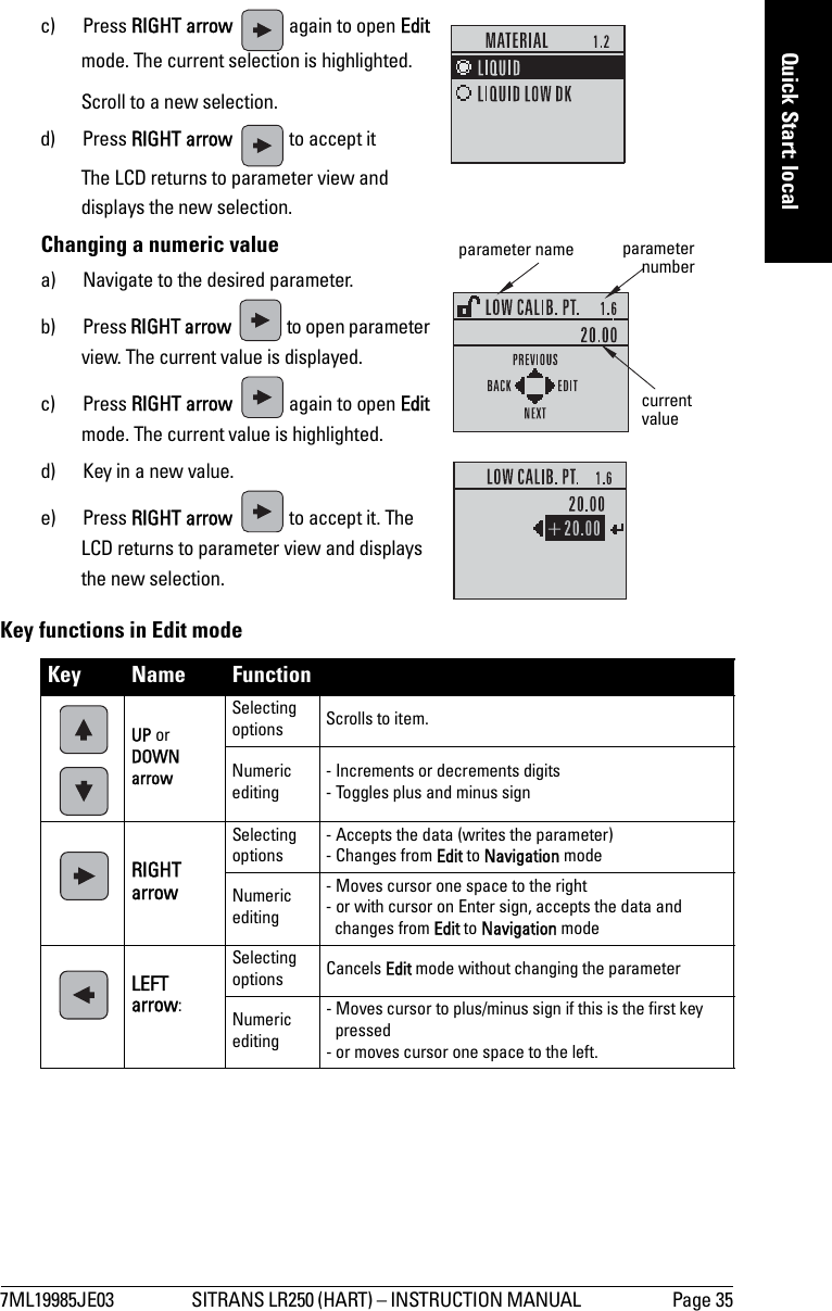7ML19985JE03 SITRANS LR250 (HART) – INSTRUCTION MANUAL  Page 35mmmmmQuick Start: localc) Press RIGHT arrow   again to open Edit mode. The current selection is highlighted.   Scroll to a new selection.d) Press RIGHT arrow   to accept it    The LCD returns to parameter view and displays the new selection.Changing a numeric valuea) Navigate to the desired parameter.b) Press RIGHT arrow   to open parameter view. The current value is displayed.c) Press RIGHT arrow   again to open Edit mode. The current value is highlighted.d) Key in a new value.e) Press RIGHT arrow   to accept it. The LCD returns to parameter view and displays the new selection.Key functions in Edit modeKey Name Function UP or DOWN arrow Selecting options Scrolls to item.Numeric editing - Increments or decrements digits- Toggles plus and minus signRIGHT arrowSelecting options- Accepts the data (writes the parameter)- Changes from Edit to Navigation modeNumeric editing - Moves cursor one space to the right- or with cursor on Enter sign, accepts the data and changes from Edit to Navigation modeLEFT arrow: Selecting options Cancels Edit mode without changing the parameterNumeric editing - Moves cursor to plus/minus sign if this is the first key pressed- or moves cursor one space to the left.current valueparameternumberparameter name