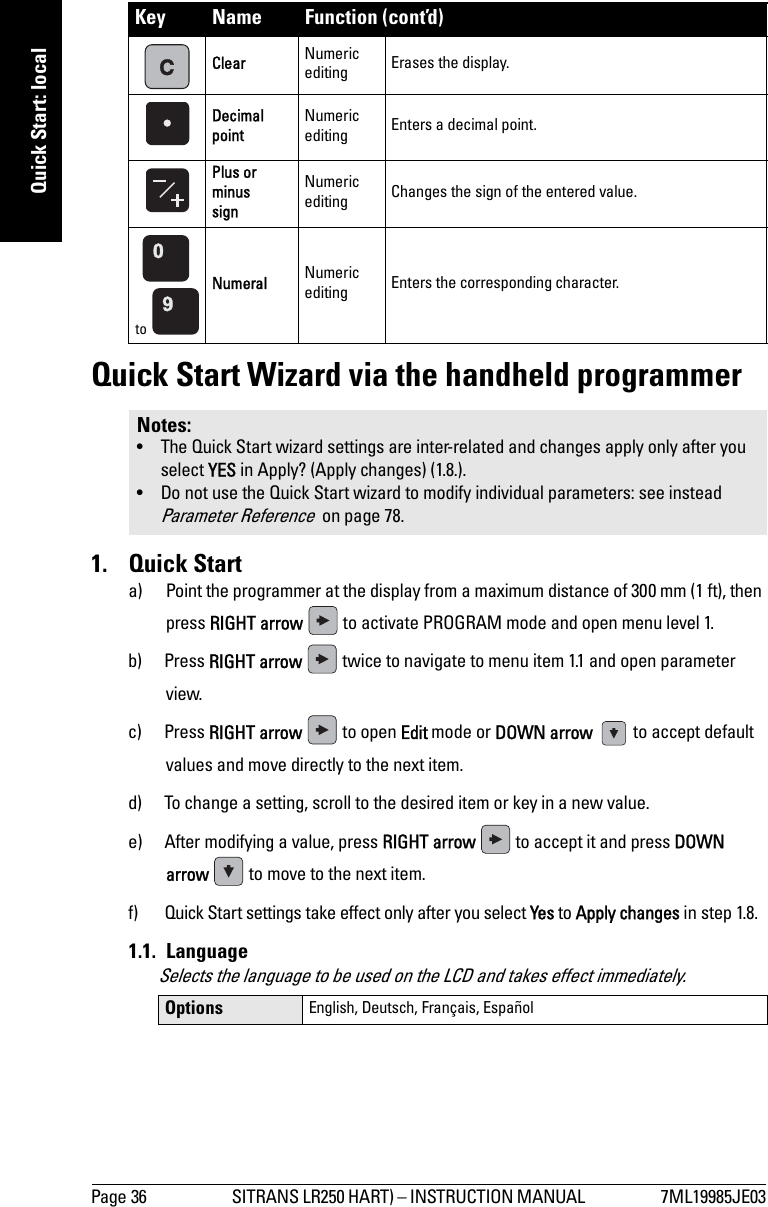 Page 36 SITRANS LR250 HART) – INSTRUCTION MANUAL  7ML19985JE03mmmmmQuick Start: localQuick Start Wizard via the handheld programmer1. Quick Starta) Point the programmer at the display from a maximum distance of 300 mm (1 ft), then press RIGHT arrow   to activate PROGRAM mode and open menu level 1. b) Press RIGHT arrow   twice to navigate to menu item 1.1 and open parameter view. c) Press RIGHT arrow   to open Edit mode or DOWN arrow    to accept default values and move directly to the next item.d) To change a setting, scroll to the desired item or key in a new value.e) After modifying a value, press RIGHT arrow   to accept it and press DOWN arrow   to move to the next item. f) Quick Start settings take effect only after you select Yes to Apply changes in step 1.8.1.1. LanguageSelects the language to be used on the LCD and takes effect immediately.Clear Numeric editing Erases the display.Decimal pointNumeric editing Enters a decimal point.Plus or minus signNumeric editing Changes the sign of the entered value. to Numeral Numeric editing Enters the corresponding character.Notes: • The Quick Start wizard settings are inter-related and changes apply only after you select YES in Apply? (Apply changes) (1.8.).• Do not use the Quick Start wizard to modify individual parameters: see instead Parameter Reference  on page 78.Options English, Deutsch, Français, EspañolKey Name Function (cont’d)