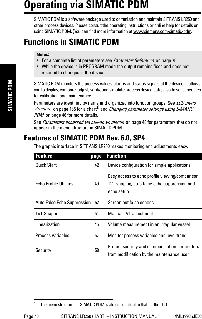 Page 40 SITRANS LR250 (HART) – INSTRUCTION MANUAL 7ML19985JE03mmmmmSIMATIC PDMOperating via SIMATIC PDMSIMATIC PDM is a software package used to commission and maintain SITRANS LR250 and other process devices. Please consult the operating instructions or online help for details on using SIMATIC PDM. (You can find more information at www.siemens.com/simatic-pdm.)Functions in SIMATIC PDMSIMATIC PDM monitors the process values, alarms and status signals of the device. It allows you to display, compare, adjust, verify, and simulate process device data; also to set schedules for calibration and maintenance.Parameters are identified by name and organized into function groups. See LCD menu structure  on page 165 for a chart1) and Changing parameter settings using SIMATIC PDM  on page 48 for more details. See Parameters accessed via pull-down menus  on page 48 for parameters that do not appear in the menu structure in SIMATIC PDM.Features of SIMATIC PDM Rev. 6.0, SP4The graphic interface in SITRANS LR250 makes monitoring and adjustments easy. Notes:• For a complete list of parameters see Parameter Reference  on page 78.• While the device is in PROGRAM mode the output remains fixed and does not respond to changes in the device.1) The menu structure for SIMATIC PDM is almost identical to that for the LCD. Feature page FunctionQuick Start  42 Device configuration for simple applicationsEcho Profile Utilities  49Easy access to echo profile viewing/comparison, TVT shaping, auto false echo suppression and echo setupAuto False Echo Suppression  52 Screen out false echoesTVT Shaper  51 Manual TVT adjustmentLinearization  45 Volume measurement in an irregular vesselProcess Variables  57 Monitor process variables and level trendSecurity 58 Protect security and communication parameters from modification by the maintenance user