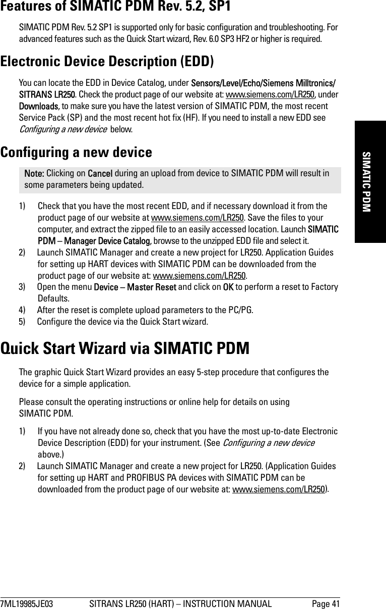 7ML19985JE03 SITRANS LR250 (HART) – INSTRUCTION MANUAL Page 41mmmmmSIMATIC PDMFeatures of SIMATIC PDM Rev. 5.2, SP1 SIMATIC PDM Rev. 5.2 SP1 is supported only for basic configuration and troubleshooting. For advanced features such as the Quick Start wizard, Rev. 6.0 SP3 HF2 or higher is required.Electronic Device Description (EDD)You can locate the EDD in Device Catalog, under Sensors/Level/Echo/Siemens Milltronics/SITRANS LR250. Check the product page of our website at: www.siemens.com/LR250, under Downloads, to make sure you have the latest version of SIMATIC PDM, the most recent Service Pack (SP) and the most recent hot fix (HF). If you need to install a new EDD see Configuring a new device  below.Configuring a new device1) Check that you have the most recent EDD, and if necessary download it from the product page of our website at www.siemens.com/LR250. Save the files to your computer, and extract the zipped file to an easily accessed location. Launch SIMATIC PDM – Manager Device Catalog, browse to the unzipped EDD file and select it. 2) Launch SIMATIC Manager and create a new project for LR250. Application Guides for setting up HART devices with SIMATIC PDM can be downloaded from the product page of our website at: www.siemens.com/LR250.3) Open the menu Device – Master Reset and click on OK to perform a reset to Factory Defaults.4) After the reset is complete upload parameters to the PC/PG.5) Configure the device via the Quick Start wizard.Quick Start Wizard via SIMATIC PDMThe graphic Quick Start Wizard provides an easy 5-step procedure that configures the device for a simple application.Please consult the operating instructions or online help for details on using SIMATIC PDM.1) If you have not already done so, check that you have the most up-to-date Electronic Device Description (EDD) for your instrument. (See Configuring a new device  above.)2) Launch SIMATIC Manager and create a new project for LR250. (Application Guides for setting up HART and PROFIBUS PA devices with SIMATIC PDM can be downloaded from the product page of our website at: www.siemens.com/LR250).Note: Clicking on Cancel during an upload from device to SIMATIC PDM will result in some parameters being updated.