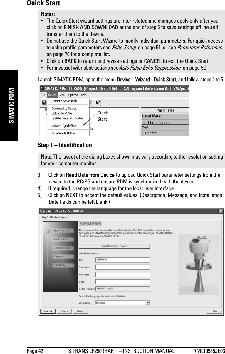 Page 42 SITRANS LR250 (HART) – INSTRUCTION MANUAL 7ML19985JE03mmmmmSIMATIC PDMQuick StartLaunch SIMATIC PDM, open the menu Device – Wizard - Quick Start, and follow steps 1 to 5. Step 1 – Identification3) Click on Read Data from Device to upload Quick Start parameter settings from the device to the PC/PG and ensure PDM is synchronized with the device.4) If required, change the language for the local user interface.5) Click on NEXT to accept the default values. (Description, Message, and Installation Date fields can be left blank.)Notes: • The Quick Start wizard settings are inter-related and changes apply only after you click on FINISH AND DOWNLOAD at the end of step 5 to save settings offline and transfer them to the device. • Do not use the Quick Start Wizard to modify individual parameters. For quick access to echo profile parameters see Echo Setup  on page 54, or see Parameter Reference  on page 78 for a complete list.•Click on BACK to return and revise settings or CANCEL to exit the Quick Start. • For a vessel with obstructions seeAuto False Echo Suppression  on page 52.Note: The layout of the dialog boxes shown may vary according to the resolution setting for your computer monitor.Quick Start