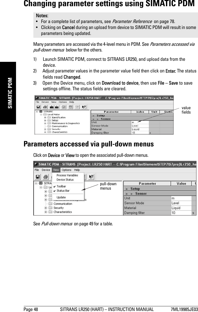 Page 48 SITRANS LR250 (HART) – INSTRUCTION MANUAL 7ML19985JE03mmmmmSIMATIC PDMChanging parameter settings using SIMATIC PDMMany parameters are accessed via the 4-level menu in PDM. See Parameters accessed via pull-down menus  below for the others.1) Launch SIMATIC PDM, connect to SITRANS LR250, and upload data from the device.2) Adjust parameter values in the parameter value field then click on Enter. The status fields read Changed.3) Open the Device menu, click on Download to device, then use File – Save to save settings offline. The status fields are cleared.Parameters accessed via pull-down menusClick on Device or View to open the associated pull-down menus.See Pull-down menus  on page 49 for a table.Notes: • For a complete list of parameters, see Parameter Reference  on page 78.• Clicking on Cancel during an upload from device to SIMATIC PDM will result in some parameters being updated.value fieldspull-down menus