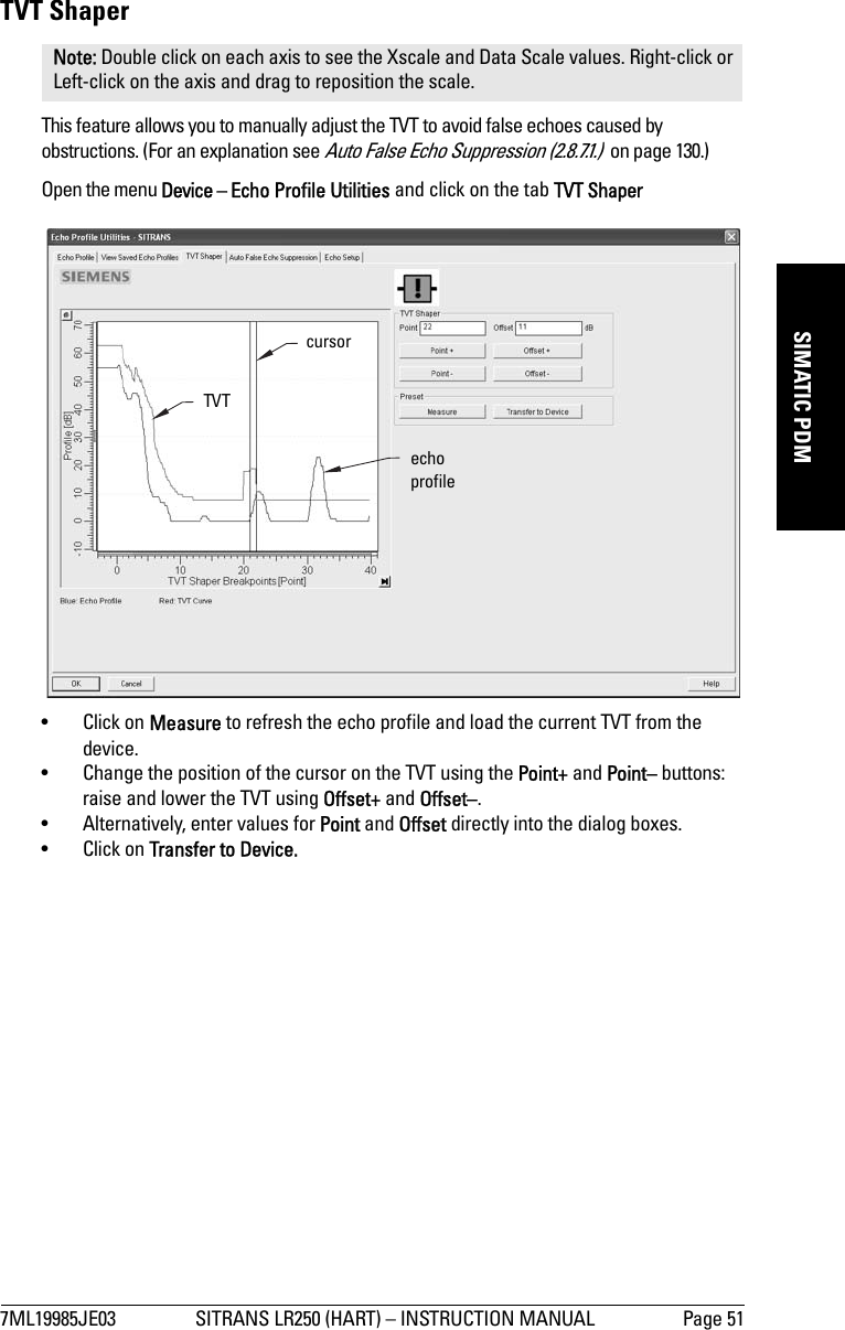 7ML19985JE03 SITRANS LR250 (HART) – INSTRUCTION MANUAL Page 51mmmmmSIMATIC PDMTVT ShaperThis feature allows you to manually adjust the TVT to avoid false echoes caused by obstructions. (For an explanation see Auto False Echo Suppression (2.8.7.1.)  on page 130.)Open the menu Device – Echo Profile Utilities and click on the tab TVT Shaper•Click on Measure to refresh the echo profile and load the current TVT from the device.• Change the position of the cursor on the TVT using the Point+ and Point– buttons: raise and lower the TVT using Offset+ and Offset–.• Alternatively, enter values for Point and Offset directly into the dialog boxes. •Click on Transfer to Device.Note: Double click on each axis to see the Xscale and Data Scale values. Right-click or Left-click on the axis and drag to reposition the scale.TVT cursorecho profile
