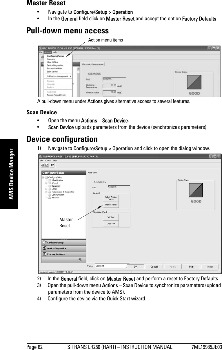 Page 62 SITRANS LR250 (HART) – INSTRUCTION MANUAL 7ML19985JE03mmmmmAMS Device MangerMaster Reset• Navigate to Configure/Setup &gt; Operation • In the General field click on Master Reset and accept the option Factory Defaults.Pull-down menu accessA pull-down menu under Actions gives alternative access to several features.Scan Device • Open the menu Actions – Scan Device.•Scan Device uploads parameters from the device (synchronizes parameters).Device configuration1) Navigate to Configure/Setup &gt; Operation and click to open the dialog window.2) In the General field, click on Master Reset and perform a reset to Factory Defaults.3) Open the pull-down menu Actions – Scan Device to synchronize parameters (upload parameters from the device to AMS).4) Configure the device via the Quick Start wizard.Action menu itemsMaster Reset
