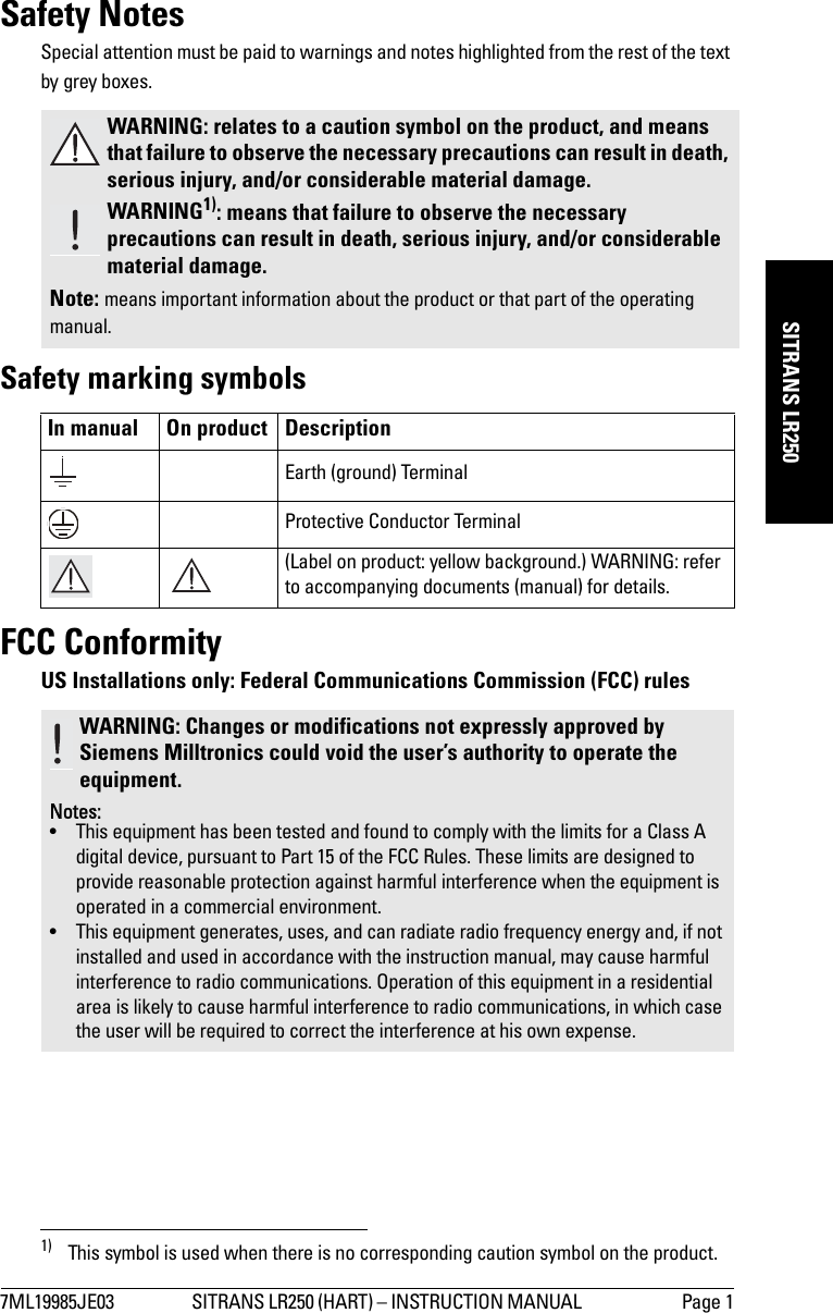 7ML19985JE03 SITRANS LR250 (HART) – INSTRUCTION MANUAL  Page 1mmmmmSITRANS LR250Safety NotesSpecial attention must be paid to warnings and notes highlighted from the rest of the text by grey boxes.1)Safety marking symbolsFCC ConformityUS Installations only: Federal Communications Commission (FCC) rules WARNING: relates to a caution symbol on the product, and means that failure to observe the necessary precautions can result in death, serious injury, and/or considerable material damage.WARNING1): means that failure to observe the necessary precautions can result in death, serious injury, and/or considerable material damage.Note: means important information about the product or that part of the operating manual.1) This symbol is used when there is no corresponding caution symbol on the product.In manual On product DescriptionEarth (ground) TerminalProtective Conductor Terminal(Label on product: yellow background.) WARNING: refer to accompanying documents (manual) for details.WARNING: Changes or modifications not expressly approved by Siemens Milltronics could void the user’s authority to operate the equipment.Notes:• This equipment has been tested and found to comply with the limits for a Class A digital device, pursuant to Part 15 of the FCC Rules. These limits are designed to provide reasonable protection against harmful interference when the equipment is operated in a commercial environment.• This equipment generates, uses, and can radiate radio frequency energy and, if not installed and used in accordance with the instruction manual, may cause harmful interference to radio communications. Operation of this equipment in a residential area is likely to cause harmful interference to radio communications, in which case the user will be required to correct the interference at his own expense.