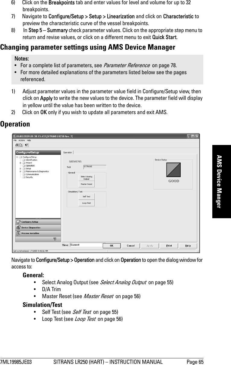 7ML19985JE03 SITRANS LR250 (HART) – INSTRUCTION MANUAL Page 65mmmmmAMS Device Manger6) Click on the Breakpoints tab and enter values for level and volume for up to 32 breakpoints.7) Navigate to Configure/Setup &gt; Setup &gt; Linearization and click on Characteristic to preview the characteristic curve of the vessel breakpoints.8)  In Step 5 – Summary check parameter values. Click on the appropriate step menu to return and revise values, or click on a different menu to exit Quick Start.Changing parameter settings using AMS Device Manager1) Adjust parameter values in the parameter value field in Configure/Setup view, then click on Apply to write the new values to the device. The parameter field will display in yellow until the value has been written to the device.2) Click on OK only if you wish to update all parameters and exit AMS. OperationNavigate to Configure/Setup &gt; Operation and click on Operation to open the dialog window for access to:General: • Select Analog Output (see Select Analog Output  on page 55)•D/A Trim•Master Reset (see Master Reset  on page 56)Simulation/Test• Self Test (see Self Test  on page 55)• Loop Test (see Loop Test  on page 56)Notes: • For a complete list of parameters, see Parameter Reference  on page 78.• For more detailed explanations of the parameters listed below see the pages referenced.