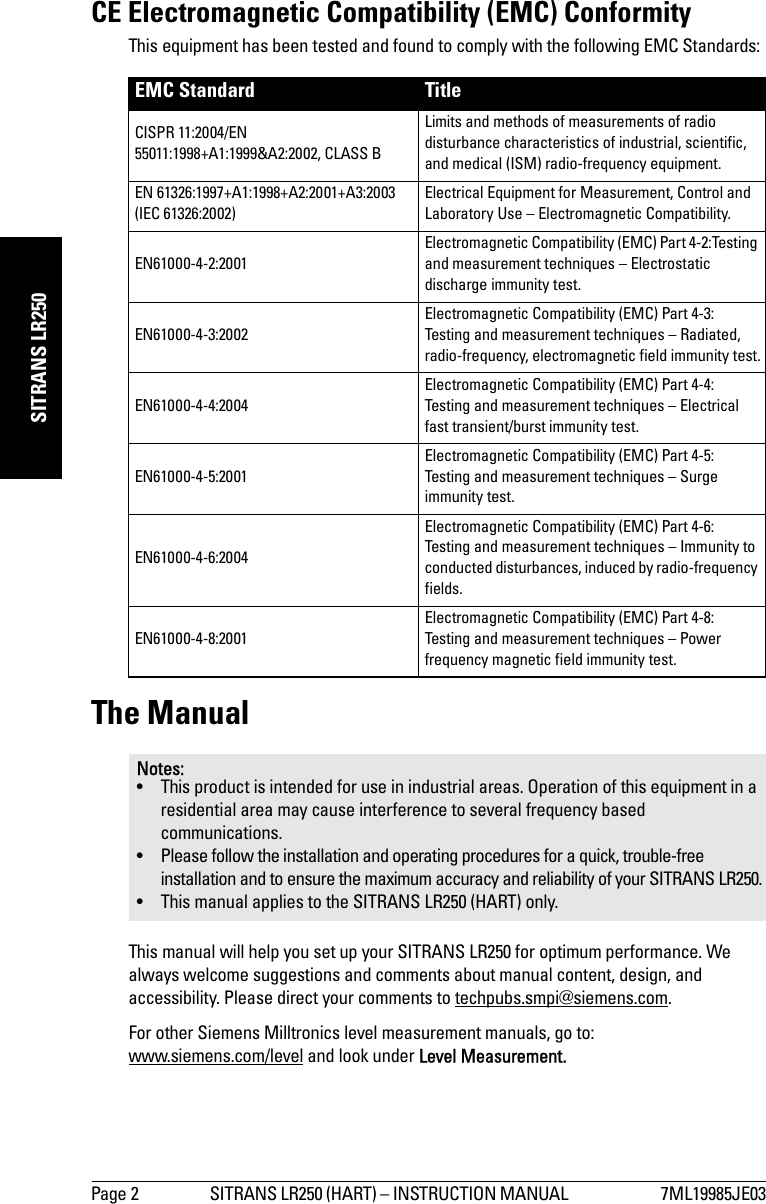 Page 2 SITRANS LR250 (HART) – INSTRUCTION MANUAL  7ML19985JE03mmmmmSITRANS LR250CE Electromagnetic Compatibility (EMC) ConformityThis equipment has been tested and found to comply with the following EMC Standards:The ManualThis manual will help you set up your SITRANS LR250 for optimum performance. We always welcome suggestions and comments about manual content, design, and accessibility. Please direct your comments to techpubs.smpi@siemens.com. For other Siemens Milltronics level measurement manuals, go to:www.siemens.com/level and look under Level Measurement.EMC Standard TitleCISPR 11:2004/EN 55011:1998+A1:1999&amp;A2:2002, CLASS B Limits and methods of measurements of radio disturbance characteristics of industrial, scientific, and medical (ISM) radio-frequency equipment. EN 61326:1997+A1:1998+A2:2001+A3:2003 (IEC 61326:2002) Electrical Equipment for Measurement, Control and Laboratory Use – Electromagnetic Compatibility.EN61000-4-2:2001 Electromagnetic Compatibility (EMC) Part 4-2:Testing and measurement techniques – Electrostatic discharge immunity test. EN61000-4-3:2002 Electromagnetic Compatibility (EMC) Part 4-3: Testing and measurement techniques – Radiated, radio-frequency, electromagnetic field immunity test.EN61000-4-4:2004 Electromagnetic Compatibility (EMC) Part 4-4: Testing and measurement techniques – Electrical fast transient/burst immunity test.EN61000-4-5:2001 Electromagnetic Compatibility (EMC) Part 4-5: Testing and measurement techniques – Surge immunity test.EN61000-4-6:2004 Electromagnetic Compatibility (EMC) Part 4-6: Testing and measurement techniques – Immunity to conducted disturbances, induced by radio-frequency fields. EN61000-4-8:2001 Electromagnetic Compatibility (EMC) Part 4-8:Testing and measurement techniques – Power frequency magnetic field immunity test. Notes:• This product is intended for use in industrial areas. Operation of this equipment in a residential area may cause interference to several frequency based communications.• Please follow the installation and operating procedures for a quick, trouble-free installation and to ensure the maximum accuracy and reliability of your SITRANS LR250.• This manual applies to the SITRANS LR250 (HART) only.