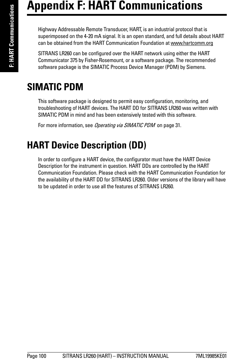 Page 100 SITRANS LR260 (HART) – INSTRUCTION MANUAL  7ML19985KE01mmmmmF: HART CommunicationsAppendix F: HART Communications Highway Addressable Remote Transducer, HART, is an industrial protocol that is superimposed on the 4-20 mA signal. It is an open standard, and full details about HART can be obtained from the HART Communication Foundation at www.hartcomm.orgSITRANS LR260 can be configured over the HART network using either the HART Communicator 375 by Fisher-Rosemount, or a software package. The recommended software package is the SIMATIC Process Device Manager (PDM) by Siemens.SIMATIC PDMThis software package is designed to permit easy configuration, monitoring, and troubleshooting of HART devices. The HART DD for SITRANS LR260 was written with SIMATIC PDM in mind and has been extensively tested with this software.For more information, see Operating via SIMATIC PDM  on page 31.HART Device Description (DD) In order to configure a HART device, the configurator must have the HART Device Description for the instrument in question. HART DDs are controlled by the HART Communication Foundation. Please check with the HART Communication Foundation for the availability of the HART DD for SITRANS LR260. Older versions of the library will have to be updated in order to use all the features of SITRANS LR260.