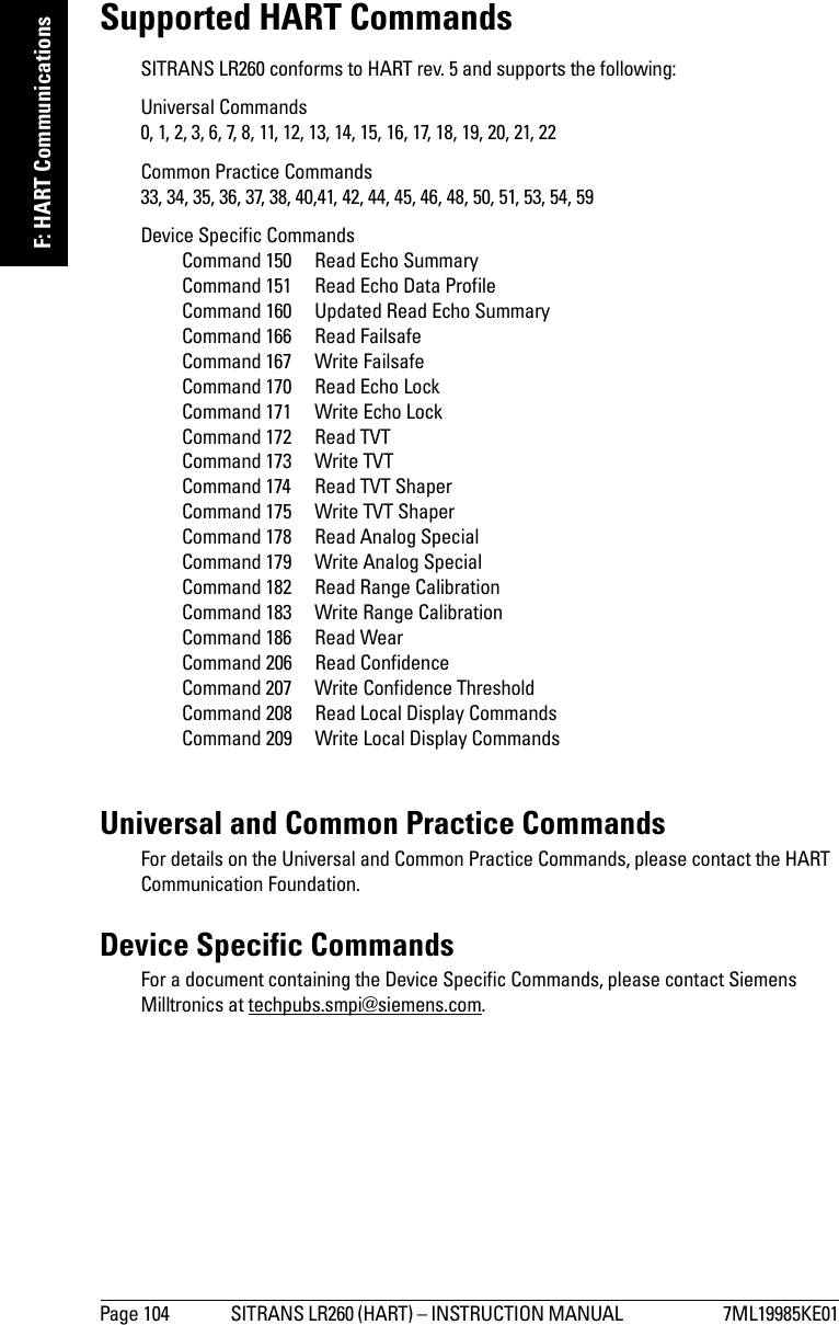 Page 104 SITRANS LR260 (HART) – INSTRUCTION MANUAL  7ML19985KE01mmmmmF: HART CommunicationsSupported HART CommandsSITRANS LR260 conforms to HART rev. 5 and supports the following:Universal Commands 0, 1, 2, 3, 6, 7, 8, 11, 12, 13, 14, 15, 16, 17, 18, 19, 20, 21, 22Common Practice Commands 33, 34, 35, 36, 37, 38, 40,41, 42, 44, 45, 46, 48, 50, 51, 53, 54, 59Device Specific Commands Command 150  Read Echo SummaryCommand 151  Read Echo Data ProfileCommand 160 Updated Read Echo SummaryCommand 166  Read FailsafeCommand 167  Write FailsafeCommand 170  Read Echo LockCommand 171  Write Echo LockCommand 172  Read TVTCommand 173  Write TVTCommand 174  Read TVT ShaperCommand 175  Write TVT ShaperCommand 178  Read Analog SpecialCommand 179  Write Analog SpecialCommand 182  Read Range CalibrationCommand 183  Write Range CalibrationCommand 186  Read WearCommand 206  Read ConfidenceCommand 207  Write Confidence ThresholdCommand 208  Read Local Display CommandsCommand 209  Write Local Display CommandsUniversal and Common Practice CommandsFor details on the Universal and Common Practice Commands, please contact the HART Communication Foundation. Device Specific CommandsFor a document containing the Device Specific Commands, please contact Siemens Milltronics at techpubs.smpi@siemens.com.