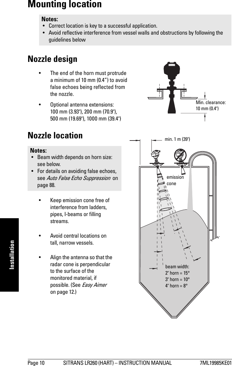 Page 10 SITRANS LR260 (HART) – INSTRUCTION MANUAL  7ML19985KE01mmmmmInstallationMounting locationNozzle design• The end of the horn must protrude a minimum of 10 mm (0.4”) to avoid false echoes being reflected from the nozzle.• Optional antenna extensions: 100 mm (3.93&quot;), 200 mm (70.9&quot;), 500 mm (19.69&quot;), 1000 mm (39.4&quot;)Nozzle location• Keep emission cone free of interference from ladders, pipes, I-beams or filling streams. • Avoid central locations on tall, narrow vessels.• Align the antenna so that the radar cone is perpendicular to the surface of the monitored material, if possible. (See Easy Aimer  on page 12.)Notes: • Correct location is key to a successful application.• Avoid reflective interference from vessel walls and obstructions by following the guidelines belowNotes: • Beam width depends on horn size: see below. • For details on avoiding false echoes, see Auto False Echo Suppression  on page 88.Min. clearance: 10 mm (0.4&quot;) beam width:2&quot; horn = 15°3&quot; horn = 10°4&quot; horn = 8°emission conemin. 1 m (39&quot;)