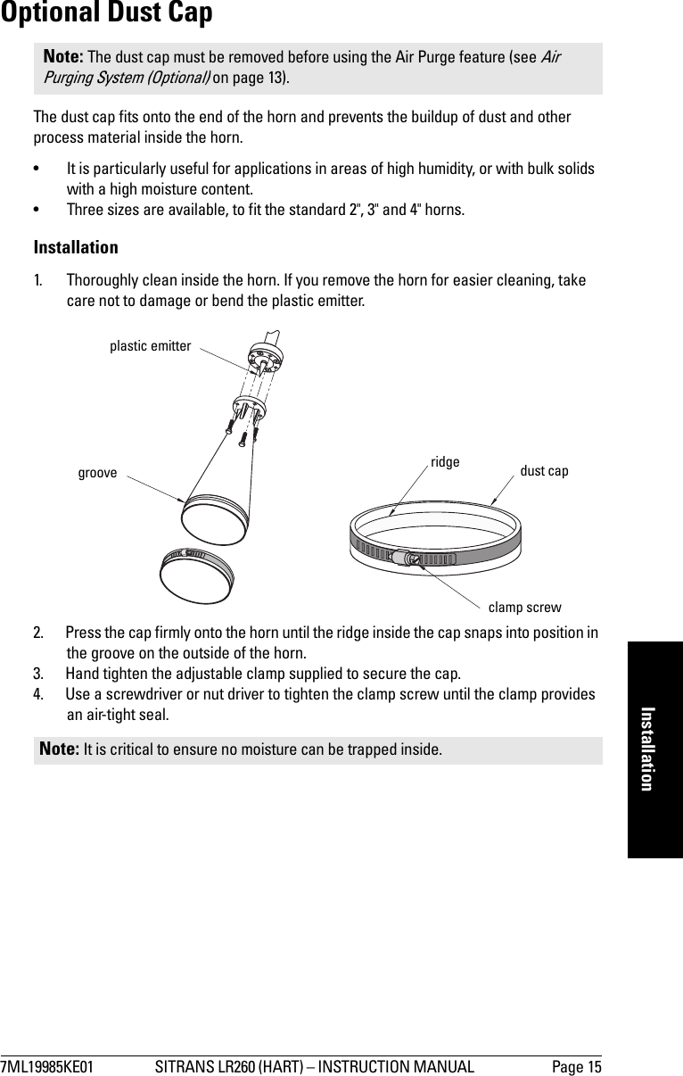 7ML19985KE01 SITRANS LR260 (HART) – INSTRUCTION MANUAL  Page 15mmmmmInstallationOptional Dust CapThe dust cap fits onto the end of the horn and prevents the buildup of dust and other process material inside the horn. • It is particularly useful for applications in areas of high humidity, or with bulk solids with a high moisture content. • Three sizes are available, to fit the standard 2&quot;, 3&quot; and 4&quot; horns.Installation1. Thoroughly clean inside the horn. If you remove the horn for easier cleaning, take care not to damage or bend the plastic emitter.2. Press the cap firmly onto the horn until the ridge inside the cap snaps into position in the groove on the outside of the horn.3. Hand tighten the adjustable clamp supplied to secure the cap.4. Use a screwdriver or nut driver to tighten the clamp screw until the clamp provides an air-tight seal.Note: The dust cap must be removed before using the Air Purge feature (see Air Purging System (Optional) on page 13).Note: It is critical to ensure no moisture can be trapped inside.plastic emittergroove ridge dust capclamp screw