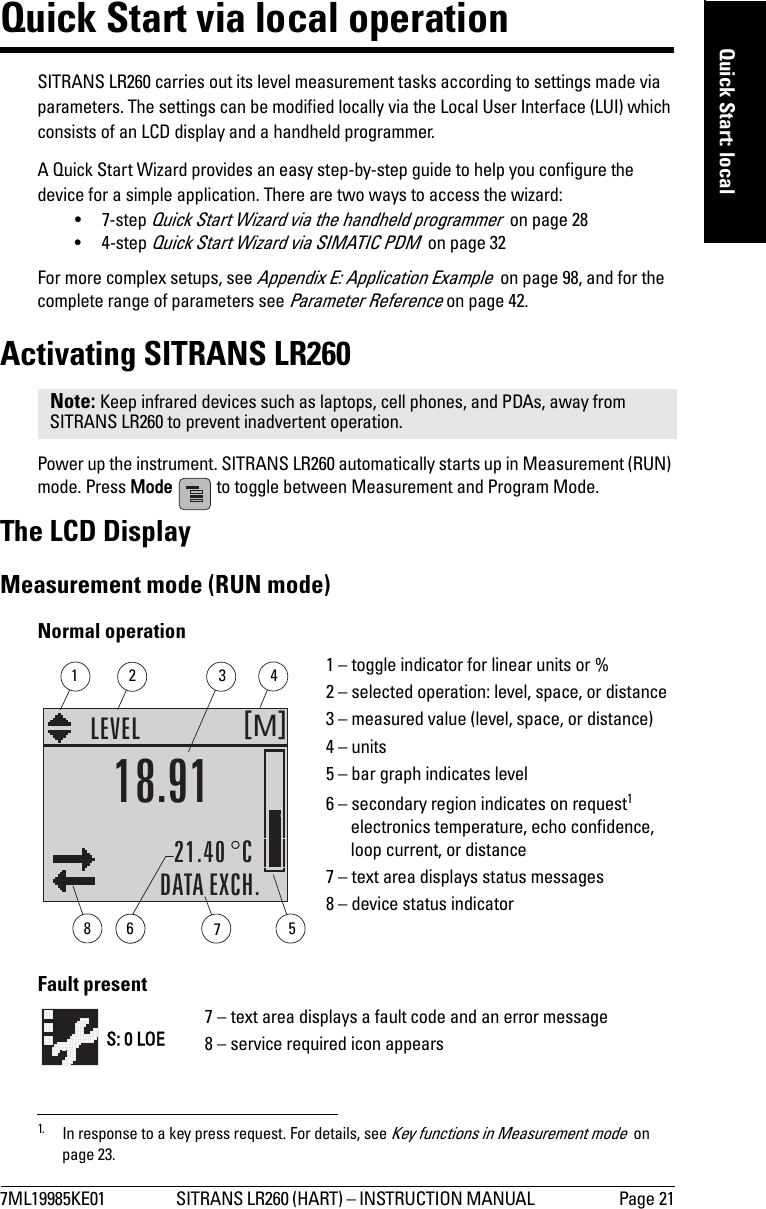 7ML19985KE01 SITRANS LR260 (HART) – INSTRUCTION MANUAL  Page 21mmmmmQuick Start: localQuick Start via local operationSITRANS LR260 carries out its level measurement tasks according to settings made via parameters. The settings can be modified locally via the Local User Interface (LUI) which consists of an LCD display and a handheld programmer. A Quick Start Wizard provides an easy step-by-step guide to help you configure the device for a simple application. There are two ways to access the wizard:•7-step Quick Start Wizard via the handheld programmer  on page 28•4-step Quick Start Wizard via SIMATIC PDM  on page 32For more complex setups, see Appendix E: Application Example  on page 98, and for the complete range of parameters see Parameter Reference on page 42.Activating SITRANS LR260Power up the instrument. SITRANS LR260 automatically starts up in Measurement (RUN) mode. Press Mode   to toggle between Measurement and Program Mode.The LCD DisplayMeasurement mode (RUN mode) 1Normal operationFault presentNote: Keep infrared devices such as laptops, cell phones, and PDAs, away from SITRANS LR260 to prevent inadvertent operation.1. In response to a key press request. For details, see Key functions in Measurement mode  on page 23.M[]LEVEL21.40 °CDATA EXCH.18.911 – toggle indicator for linear units or %2 – selected operation: level, space, or distance3 – measured value (level, space, or distance)4 – units5 – bar graph indicates level6 – secondary region indicates on request1 electronics temperature, echo confidence, loop current, or distance7 – text area displays status messages 8 – device status indicator67813425S: 0 LOE7 – text area displays a fault code and an error message8 – service required icon appears