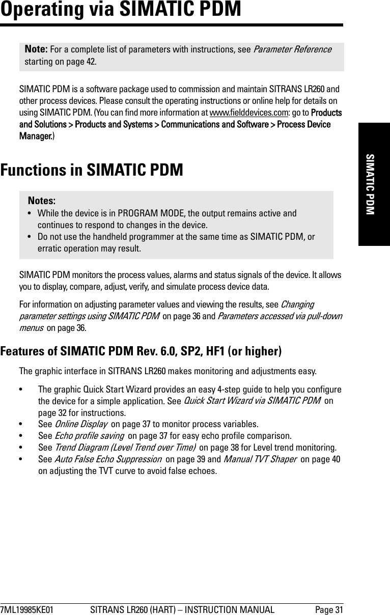 7ML19985KE01 SITRANS LR260 (HART) – INSTRUCTION MANUAL Page 31mmmmmSIMATIC PDMOperating via SIMATIC PDMSIMATIC PDM is a software package used to commission and maintain SITRANS LR260 and other process devices. Please consult the operating instructions or online help for details on using SIMATIC PDM. (You can find more information at www.fielddevices.com: go to Products and Solutions &gt; Products and Systems &gt; Communications and Software &gt; Process Device Manager.)Functions in SIMATIC PDMSIMATIC PDM monitors the process values, alarms and status signals of the device. It allows you to display, compare, adjust, verify, and simulate process device data. For information on adjusting parameter values and viewing the results, see Changing parameter settings using SIMATIC PDM  on page 36 and Parameters accessed via pull-down menus  on page 36.Features of SIMATIC PDM Rev. 6.0, SP2, HF1 (or higher) The graphic interface in SITRANS LR260 makes monitoring and adjustments easy.• The graphic Quick Start Wizard provides an easy 4-step guide to help you configure the device for a simple application. See Quick Start Wizard via SIMATIC PDM  on page 32 for instructions.•See Online Display  on page 37 to monitor process variables.•See Echo profile saving  on page 37 for easy echo profile comparison.•See Trend Diagram (Level Trend over Time)  on page 38 for Level trend monitoring.•See Auto False Echo Suppression  on page 39 and Manual TVT Shaper  on page 40 on adjusting the TVT curve to avoid false echoes.Note: For a complete list of parameters with instructions, see Parameter Reference  starting on page 42.Notes:• While the device is in PROGRAM MODE, the output remains active and continues to respond to changes in the device.• Do not use the handheld programmer at the same time as SIMATIC PDM, or erratic operation may result.