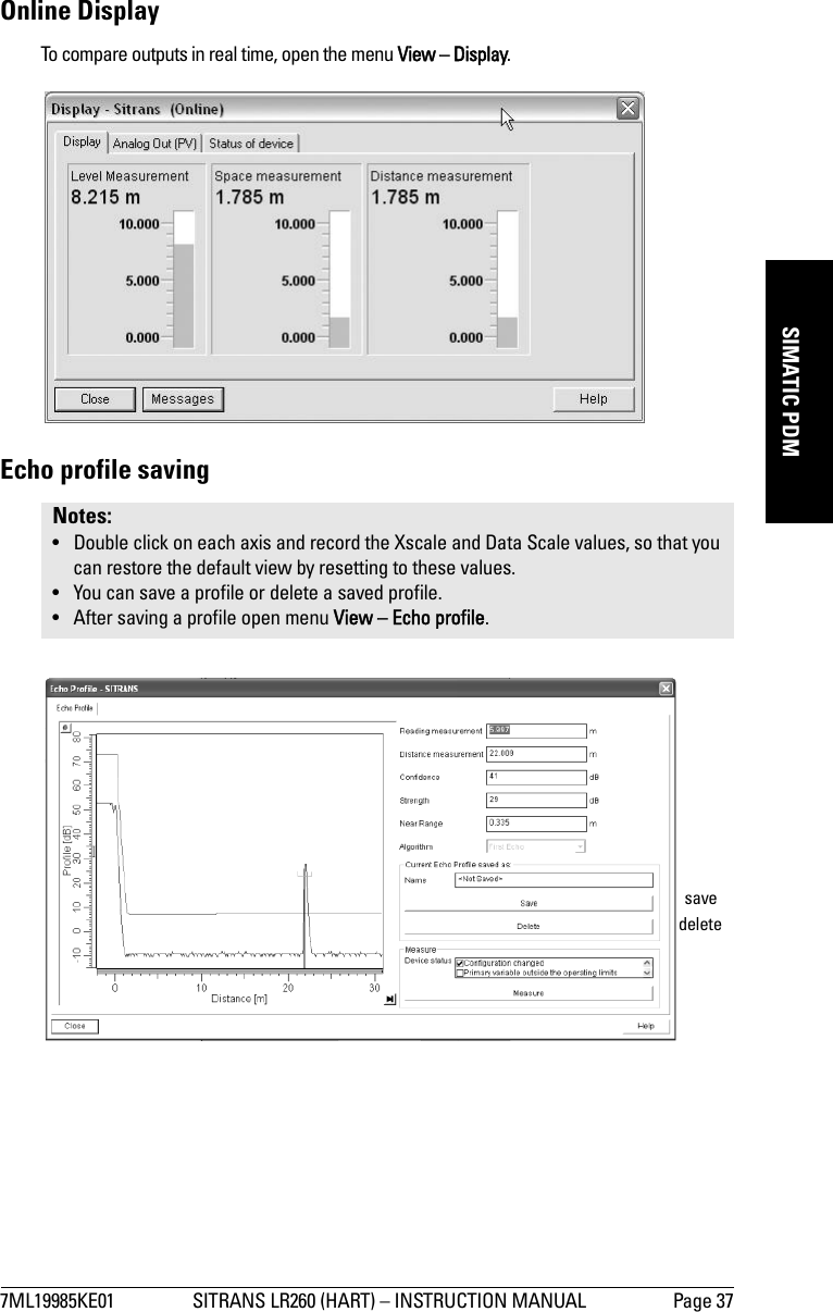 7ML19985KE01 SITRANS LR260 (HART) – INSTRUCTION MANUAL Page 37mmmmmSIMATIC PDMOnline DisplayTo compare outputs in real time, open the menu View – Display.Echo profile savingNotes: • Double click on each axis and record the Xscale and Data Scale values, so that you can restore the default view by resetting to these values.• You can save a profile or delete a saved profile.• After saving a profile open menu View – Echo profile.deletesave
