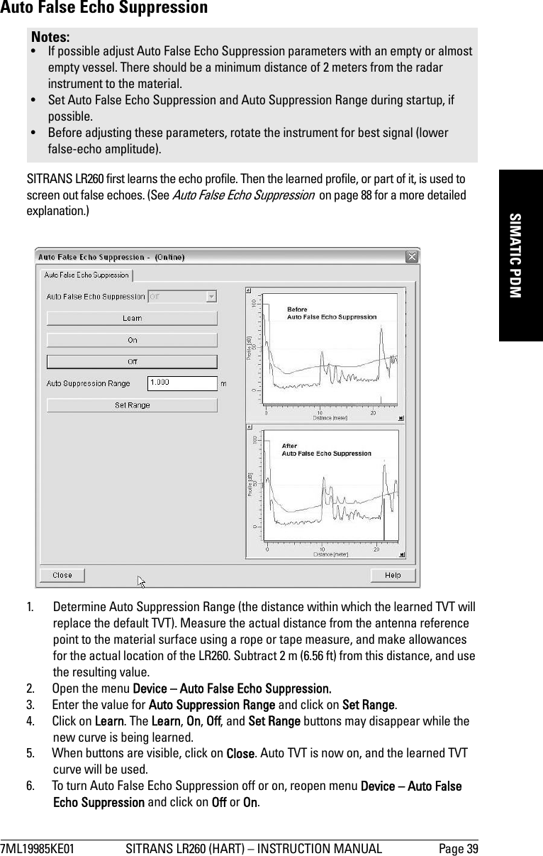 7ML19985KE01 SITRANS LR260 (HART) – INSTRUCTION MANUAL Page 39mmmmmSIMATIC PDMAuto False Echo Suppression SITRANS LR260 first learns the echo profile. Then the learned profile, or part of it, is used to screen out false echoes. (See Auto False Echo Suppression  on page 88 for a more detailed explanation.)1. Determine Auto Suppression Range (the distance within which the learned TVT will replace the default TVT). Measure the actual distance from the antenna reference point to the material surface using a rope or tape measure, and make allowances for the actual location of the LR260. Subtract 2 m (6.56 ft) from this distance, and use the resulting value.2. Open the menu Device – Auto False Echo Suppression.3. Enter the value for Auto Suppression Range and click on Set Range. 4. Click on Learn. The Learn, On, Off, and Set Range buttons may disappear while the new curve is being learned.5. When buttons are visible, click on Close. Auto TVT is now on, and the learned TVT curve will be used.6. To turn Auto False Echo Suppression off or on, reopen menu Device – Auto False Echo Suppression and click on Off or On.Notes: • If possible adjust Auto False Echo Suppression parameters with an empty or almost empty vessel. There should be a minimum distance of 2 meters from the radar instrument to the material.• Set Auto False Echo Suppression and Auto Suppression Range during startup, if possible.• Before adjusting these parameters, rotate the instrument for best signal (lower false-echo amplitude).