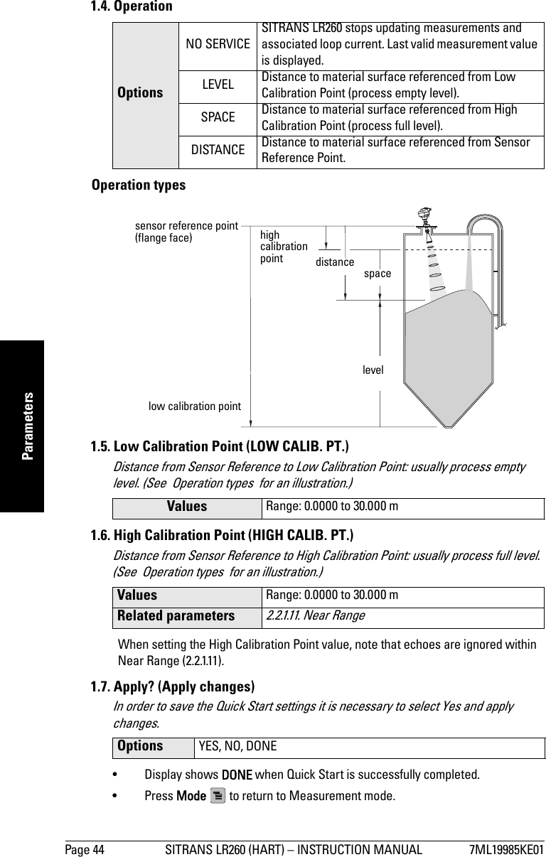 Page 44 SITRANS LR260 (HART) – INSTRUCTION MANUAL 7ML19985KE01mmmmmParameters1.4. OperationOperation types1.5. Low Calibration Point (LOW CALIB. PT.)Distance from Sensor Reference to Low Calibration Point: usually process empty level. (See  Operation types  for an illustration.)1.6. High Calibration Point (HIGH CALIB. PT.)Distance from Sensor Reference to High Calibration Point: usually process full level. (See  Operation types  for an illustration.)When setting the High Calibration Point value, note that echoes are ignored within Near Range (2.2.1.11).1.7. Apply? (Apply changes)In order to save the Quick Start settings it is necessary to select Yes and apply changes.• Display shows DONE when Quick Start is successfully completed.• Press Mode   to return to Measurement mode. OptionsNO SERVICESITRANS LR260 stops updating measurements and associated loop current. Last valid measurement value is displayed.LEVEL Distance to material surface referenced from Low Calibration Point (process empty level).SPACE Distance to material surface referenced from High Calibration Point (process full level).DISTANCE Distance to material surface referenced from Sensor Reference Point.Values Range: 0.0000 to 30.000 mValues Range: 0.0000 to 30.000 mRelated parameters2.2.1.11. Near Range Options YES, NO, DONEhigh calibration pointlow calibration pointlevelspacedistancesensor reference point (flange face) 