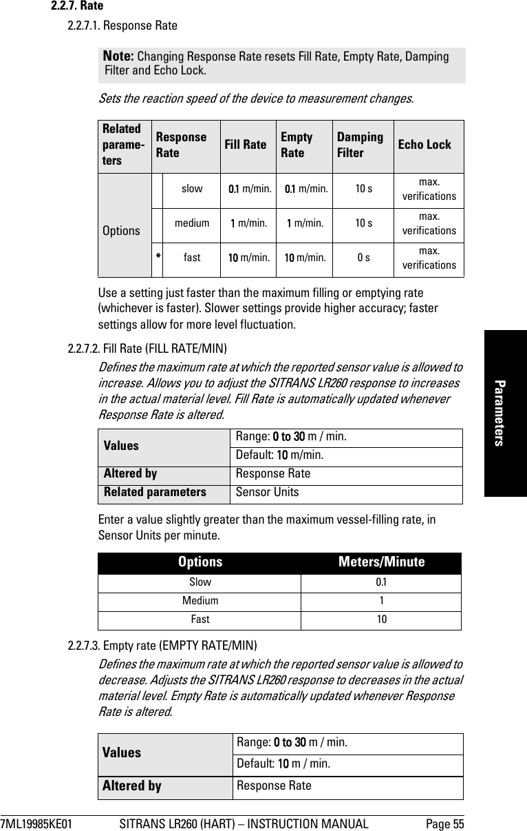 7ML19985KE01 SITRANS LR260 (HART) – INSTRUCTION MANUAL Page 55mmmmmParameters2.2.7. Rate2.2.7.1. Response RateSets the reaction speed of the device to measurement changes.Use a setting just faster than the maximum filling or emptying rate (whichever is faster). Slower settings provide higher accuracy; faster settings allow for more level fluctuation.2.2.7.2. Fill Rate (FILL RATE/MIN)Defines the maximum rate at which the reported sensor value is allowed to increase. Allows you to adjust the SITRANS LR260 response to increases in the actual material level. Fill Rate is automatically updated whenever Response Rate is altered.Enter a value slightly greater than the maximum vessel-filling rate, in Sensor Units per minute. 2.2.7.3. Empty rate (EMPTY RATE/MIN)Defines the maximum rate at which the reported sensor value is allowed to decrease. Adjusts the SITRANS LR260 response to decreases in the actual material level. Empty Rate is automatically updated whenever Response Rate is altered.Note: Changing Response Rate resets Fill Rate, Empty Rate, Damping Filter and Echo Lock. Related parame-tersResponseRate Fill Rate Empty RateDamping Filter Echo LockOptionsslow  0.1 m/min.  0.1 m/min. 10 s max. verificationsmedium 1 m/min. 1 m/min. 10 s max. verifications*fast 10 m/min. 10 m/min. 0 s max.verificationsValues Range: 0 to 30 m / min.Default: 10 m/min.Altered by Response RateRelated parameters Sensor UnitsOptions Meters/MinuteSlow 0.1Medium 1Fast 10Values Range: 0 to 30 m / min.Default: 10 m / min.Altered by Response Rate