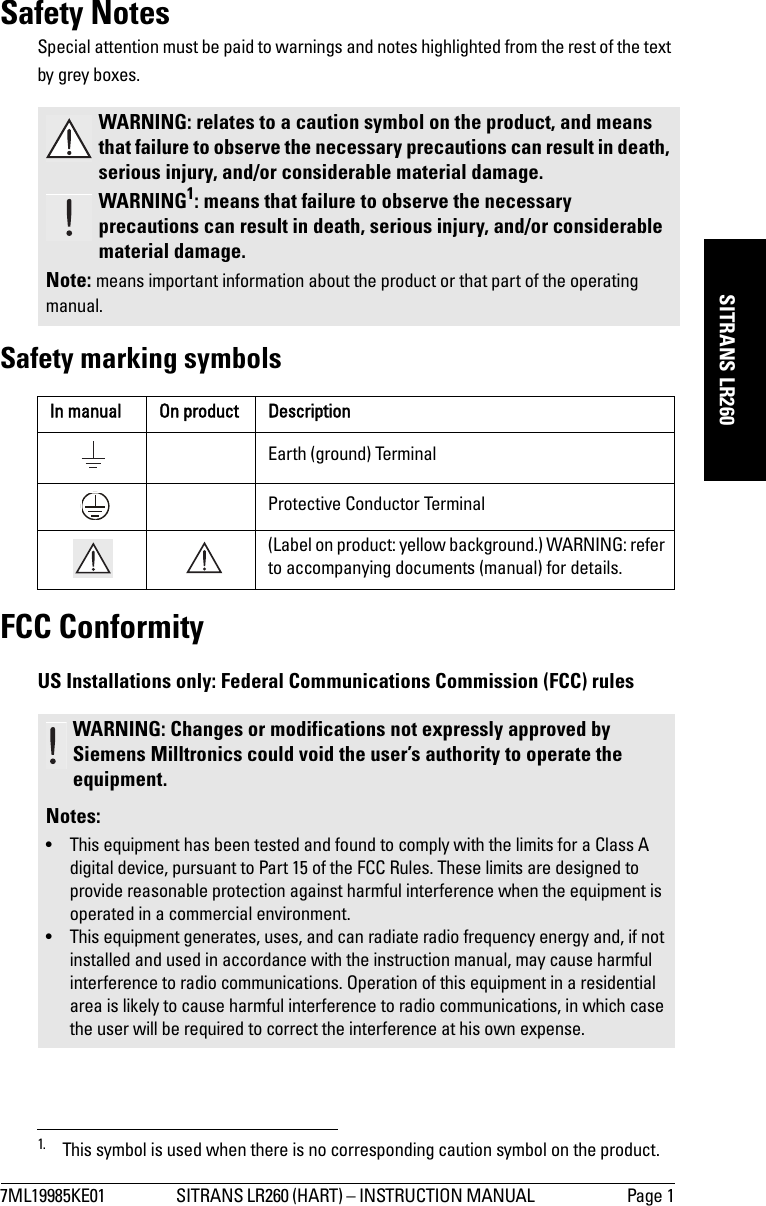 7ML19985KE01 SITRANS LR260 (HART) – INSTRUCTION MANUAL  Page 1mmmmmSITRANS LR260Safety NotesSpecial attention must be paid to warnings and notes highlighted from the rest of the text by grey boxes.1Safety marking symbolsFCC ConformityUS Installations only: Federal Communications Commission (FCC) rules WARNING: relates to a caution symbol on the product, and means that failure to observe the necessary precautions can result in death, serious injury, and/or considerable material damage.WARNING1: means that failure to observe the necessary precautions can result in death, serious injury, and/or considerable material damage.Note: means important information about the product or that part of the operating manual.1. This symbol is used when there is no corresponding caution symbol on the product.In manual On product DescriptionEarth (ground) TerminalProtective Conductor Terminal(Label on product: yellow background.) WARNING: refer to accompanying documents (manual) for details.WARNING: Changes or modifications not expressly approved by Siemens Milltronics could void the user’s authority to operate the equipment.Notes:• This equipment has been tested and found to comply with the limits for a Class A digital device, pursuant to Part 15 of the FCC Rules. These limits are designed to provide reasonable protection against harmful interference when the equipment is operated in a commercial environment.• This equipment generates, uses, and can radiate radio frequency energy and, if not installed and used in accordance with the instruction manual, may cause harmful interference to radio communications. Operation of this equipment in a residential area is likely to cause harmful interference to radio communications, in which case the user will be required to correct the interference at his own expense.