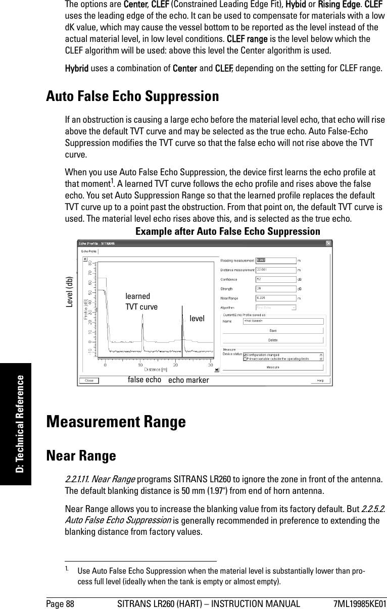 Page 88 SITRANS LR260 (HART) – INSTRUCTION MANUAL 7ML19985KE01mmmmmD: Technical ReferenceThe options are Center, CLEF (Constrained Leading Edge Fit), Hybid or Rising Edge. CLEF uses the leading edge of the echo. It can be used to compensate for materials with a low dK value, which may cause the vessel bottom to be reported as the level instead of the actual material level, in low level conditions. CLEF range is the level below which the CLEF algorithm will be used: above this level the Center algorithm is used. Hybrid uses a combination of Center and CLEF, depending on the setting for CLEF range.Auto False Echo SuppressionIf an obstruction is causing a large echo before the material level echo, that echo will rise above the default TVT curve and may be selected as the true echo. Auto False-Echo Suppression modifies the TVT curve so that the false echo will not rise above the TVT curve. When you use Auto False Echo Suppression, the device first learns the echo profile at that moment1. A learned TVT curve follows the echo profile and rises above the false echo. You set Auto Suppression Range so that the learned profile replaces the default TVT curve up to a point past the obstruction. From that point on, the default TVT curve is used. The material level echo rises above this, and is selected as the true echo.Measurement RangeNear Range2.2.1.11. Near Range programs SITRANS LR260 to ignore the zone in front of the antenna. The default blanking distance is 50 mm (1.97&quot;) from end of horn antenna.Near Range allows you to increase the blanking value from its factory default. But 2.2.5.2. Auto False Echo Suppression is generally recommended in preference to extending the blanking distance from factory values.1. Use Auto False Echo Suppression when the material level is substantially lower than pro-cess full level (ideally when the tank is empty or almost empty).Example after Auto False Echo Suppression learned TVT curve levelLevel (db)false echo echo marker