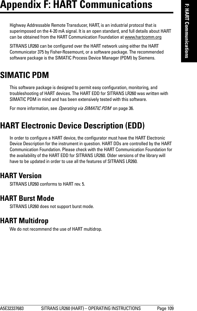A5E32337683 SITRANS LR260 (HART) – OPERATING INSTRUCTIONS  Page 109mmmmmF: HART CommunicationsAppendix F: HART Communications Highway Addressable Remote Transducer, HART, is an industrial protocol that is superimposed on the 4-20 mA signal. It is an open standard, and full details about HART can be obtained from the HART Communication Foundation at www.hartcomm.orgSITRANS LR260 can be configured over the HART network using either the HART Communicator 375 by Fisher-Rosemount, or a software package. The recommended software package is the SIMATIC Process Device Manager (PDM) by Siemens.SIMATIC PDMThis software package is designed to permit easy configuration, monitoring, and troubleshooting of HART devices. The HART EDD for SITRANS LR260 was written with SIMATIC PDM in mind and has been extensively tested with this software.For more information, see Operating via SIMATIC PDM  on page 36.HART Electronic Device Description (EDD) In order to configure a HART device, the configurator must have the HART Electronic Device Description for the instrument in question. HART DDs are controlled by the HART Communication Foundation. Please check with the HART Communication Foundation for the availability of the HART EDD for SITRANS LR260. Older versions of the library will have to be updated in order to use all the features of SITRANS LR260.HART Version SITRANS LR260 conforms to HART rev. 5.HART Burst ModeSITRANS LR260 does not support burst mode.HART MultidropWe do not recommend the use of HART multidrop.