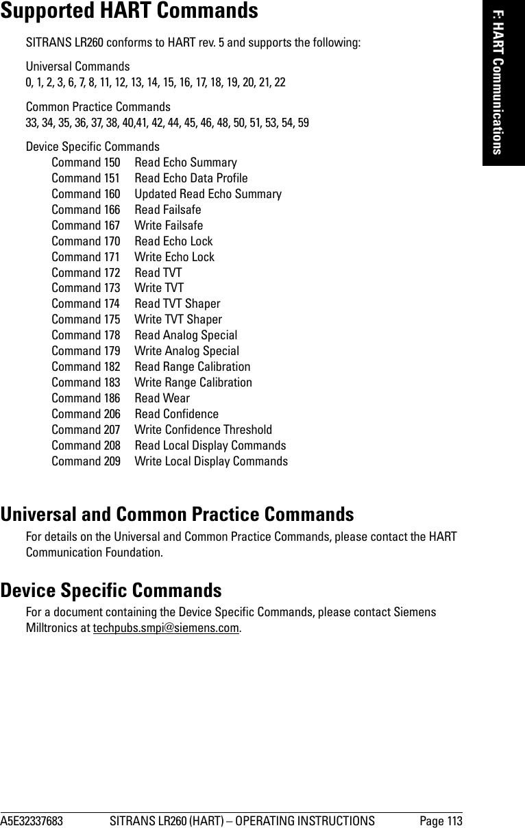 A5E32337683 SITRANS LR260 (HART) – OPERATING INSTRUCTIONS  Page 113mmmmmF: HART CommunicationsSupported HART CommandsSITRANS LR260 conforms to HART rev. 5 and supports the following:Universal Commands 0, 1, 2, 3, 6, 7, 8, 11, 12, 13, 14, 15, 16, 17, 18, 19, 20, 21, 22Common Practice Commands 33, 34, 35, 36, 37, 38, 40,41, 42, 44, 45, 46, 48, 50, 51, 53, 54, 59Device Specific Commands Command 150  Read Echo SummaryCommand 151  Read Echo Data ProfileCommand 160 Updated Read Echo SummaryCommand 166  Read FailsafeCommand 167  Write FailsafeCommand 170  Read Echo LockCommand 171  Write Echo LockCommand 172  Read TVTCommand 173  Write TVTCommand 174  Read TVT ShaperCommand 175  Write TVT ShaperCommand 178  Read Analog SpecialCommand 179  Write Analog SpecialCommand 182  Read Range CalibrationCommand 183  Write Range CalibrationCommand 186  Read WearCommand 206  Read ConfidenceCommand 207  Write Confidence ThresholdCommand 208  Read Local Display CommandsCommand 209  Write Local Display CommandsUniversal and Common Practice CommandsFor details on the Universal and Common Practice Commands, please contact the HART Communication Foundation. Device Specific CommandsFor a document containing the Device Specific Commands, please contact Siemens Milltronics at techpubs.smpi@siemens.com.