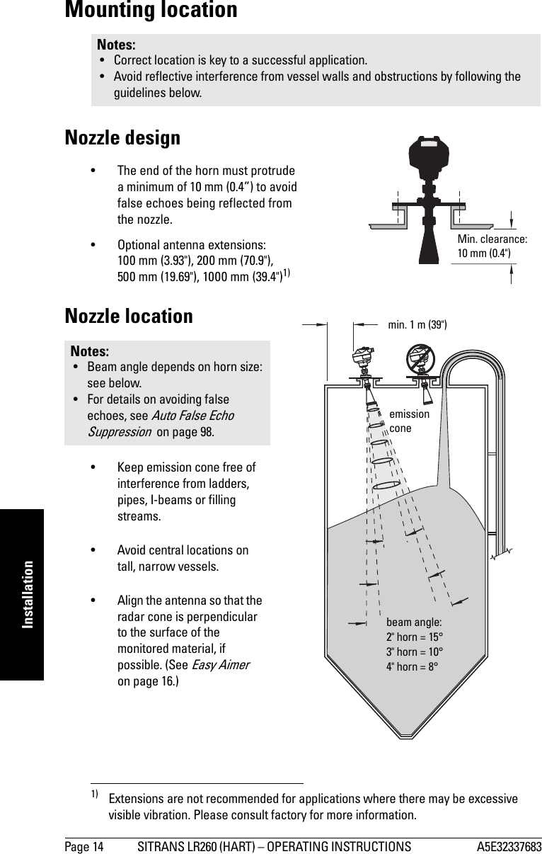 Page 14 SITRANS LR260 (HART) – OPERATING INSTRUCTIONS  A5E32337683mmmmmInstallationMounting locationNozzle design• The end of the horn must protrude a minimum of 10 mm (0.4”) to avoid false echoes being reflected from the nozzle.• Optional antenna extensions: 100 mm (3.93&quot;), 200 mm (70.9&quot;), 500 mm (19.69&quot;), 1000 mm (39.4&quot;)1)Nozzle location• Keep emission cone free of interference from ladders, pipes, I-beams or filling streams. • Avoid central locations on tall, narrow vessels.• Align the antenna so that the radar cone is perpendicular to the surface of the monitored material, if possible. (See Easy Aimer  on page 16.)Notes: • Correct location is key to a successful application.• Avoid reflective interference from vessel walls and obstructions by following the guidelines below.1) Extensions are not recommended for applications where there may be excessive visible vibration. Please consult factory for more information.Notes: • Beam angle depends on horn size: see below. • For details on avoiding false echoes, see Auto False Echo Suppression  on page 98.Min. clearance: 10 mm (0.4&quot;) beam angle:2&quot; horn = 15°3&quot; horn = 10°4&quot; horn = 8°emission conemin. 1 m (39&quot;)
