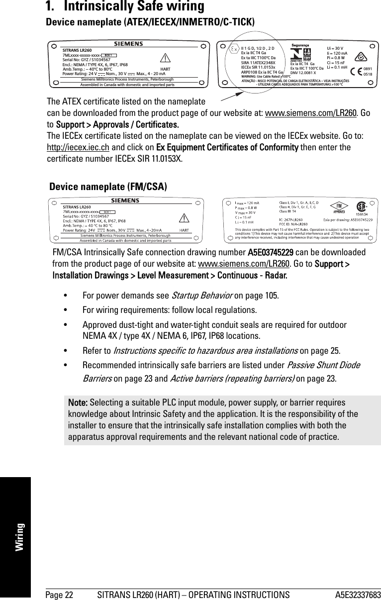 Page 22 SITRANS LR260 (HART) – OPERATING INSTRUCTIONS  A5E32337683mmmmmWiring1. Intrinsically Safe wiring• For power demands see Startup Behavior on page 105. • For wiring requirements: follow local regulations. • Approved dust-tight and water-tight conduit seals are required for outdoor NEMA 4X / type 4X / NEMA 6, IP67, IP68 locations.• Refer to Instructions specific to hazardous area installations on page 25.• Recommended intrinsically safe barriers are listed under Passive Shunt Diode Barriers on page 23 and Active barriers (repeating barriers) on page 23.Note: Selecting a suitable PLC input module, power supply, or barrier requires knowledge about Intrinsic Safety and the application. It is the responsibility of the installer to ensure that the intrinsically safe installation complies with both the apparatus approval requirements and the relevant national code of practice.SITRANS LR260Siemens Milltronics Process Instruments, Peterborough7MLxxxx-xxxxx-xxxx-Encl.: NEMA / TYPE 4X, 6, IP67, IP68Amb.Temp.: – 40°C to 80°CPower Rating: 24 V Max.,4-20mANom., 30 VSerial No: GYZ / S1034567HARTUi=30VIi = 120 mAPi = 0.8 WCi=15nFLi = 0.1 mH05180891BOX 1Assembled in Canada with domestic and imported partsKCC-REM-S49SITRANSLR1/2 DII1GD, ,2DEx ia IIC T4 GaEx ta IIIC T100°C DaSIRA 11ATEX2348XIECEx SIR 11.0153xARP0108 Ex ia IIC T4 GaWARNING: Use Cable Rated &gt;100°CATENÇÃO - RISCO POTENCIAL DE CARGA ELETROSTÁTICA – VEJA INSTRUÇÕES- UTILIZAR CABOS ADEQUADOS PARA TEMPERATURAS &gt;100 °CEx ia IIC T4 GaEx ta IIIC T 100°C DaDNV 12.0081 XOCP 0017The ATEX certificate listed on the nameplate can be downloaded from the product page of our website at: www.siemens.com/LR260. Go to Support &gt; Approvals / Certificates.The IECEx certificate listed on the nameplate can be viewed on the IECEx website. Go to: http://iecex.iec.ch and click on Ex Equipment Certificates of Conformity then enter the certificate number IECEx SIR 11.0153X.Device nameplate (ATEX/IECEX/INMETRO/C-TICK)FM/CSA Intrinsically Safe connection drawing number A5E03745229 can be downloaded from the product page of our website at: www.siemens.com/LR260. Go to Support &gt; Installation Drawings &gt; Level Measurement &gt; Continuous - Radar.Device nameplate (FM/CSA)