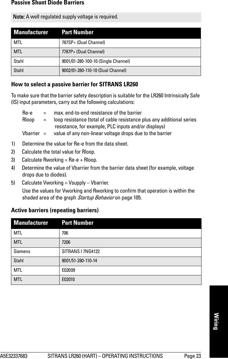 A5E32337683 SITRANS LR260 (HART) – OPERATING INSTRUCTIONS  Page 23mmmmmWiringPassive Shunt Diode Barriers How to select a passive barrier for SITRANS LR260To make sure that the barrier safety description is suitable for the LR260 Intrinsically Safe (IS) input parameters, carry out the following calculations:Re-e =  max. end-to-end resistance of the barrierRloop = loop resistance (total of cable resistance plus any additional series resistance, for example, PLC inputs and/or displays)Vbarrier  =  value of any non-linear voltage drops due to the barrier1) Determine the value for Re-e from the data sheet.2) Calculate the total value for Rloop. 3) Calculate Rworking = Re-e + Rloop.4) Determine the value of Vbarrier from the barrier data sheet (for example, voltage drops due to diodes). 5) Calculate Vworking = Vsupply – Vbarrier.Use the values for Vworking and Rworking to confirm that operation is within the shaded area of the graph Startup Behavior on page 105.Active barriers (repeating barriers)Note: A well regulated supply voltage is required.Manufacturer Part NumberMTL 787SP+ (Dual Channel)MTL 7787P+ (Dual Channel)Stahl 9001/01-280-100-10 (Single Channel)Stahl 9002/01-280-110-10 (Dual Channel)Manufacturer Part NumberMTL 706MTL 7206Siemens SITRANS I 7NG4122Stahl 9001/51-280-110-14MTL E02009MTL E02010