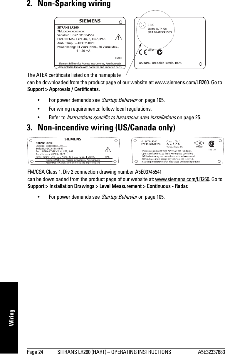 Page 24 SITRANS LR260 (HART) – OPERATING INSTRUCTIONS  A5E32337683mmmmmWiring2. Non-Sparking wiring• For power demands see Startup Behavior on page 105. • For wiring requirements: follow local regulations.• Refer to Instructions specific to hazardous area installations on page 25.3. Non-incendive wiring (US/Canada only)• For power demands see Startup Behavior on page 105.Assembled in Canada with domestic and imported partsSiemens Milltronics Process Instruments, PeterboroughHARTWARNING: Use Cable Rated &gt; 100°C3GEx nA IIC T4 GcSIRA 09ATEX4155XII0891SITRANS LR2607MLxxxx-xxxxx-xxxxSerial No.: GYZ / B1034567Encl.: NEMA / TYPE 4X, 6, IP67, IP68Amb. Temp.: – 40°C to 80°CPower Rating: 24 V Nom., 30 V Max.,4–20mAKCC-REM-S49SITRANSLRThe ATEX certificate listed on the nameplatecan be downloaded from the product page of our website at: www.siemens.com/LR260. Go to Support &gt; Approvals / Certificates.FM/CSA Class 1, Div 2 connection drawing number A5E03745541can be downloaded from the product page of our website at: www.siemens.com/LR260. Go to Support &gt; Installation Drawings &gt; Level Measurement &gt; Continuous - Radar.