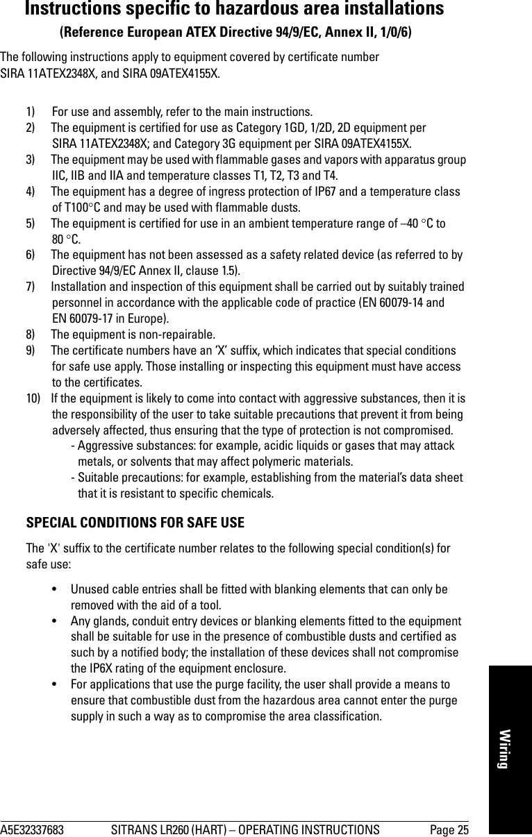 A5E32337683 SITRANS LR260 (HART) – OPERATING INSTRUCTIONS  Page 25mmmmmWiringInstructions specific to hazardous area installations (Reference European ATEX Directive 94/9/EC, Annex II, 1/0/6)The following instructions apply to equipment covered by certificate number SIRA 11ATEX2348X, and SIRA 09ATEX4155X.1) For use and assembly, refer to the main instructions.2) The equipment is certified for use as Category 1GD, 1/2D, 2D equipment per SIRA 11ATEX2348X; and Category 3G equipment per SIRA 09ATEX4155X.3) The equipment may be used with flammable gases and vapors with apparatus group IIC, IIB and IIA and temperature classes T1, T2, T3 and T4.4) The equipment has a degree of ingress protection of IP67 and a temperature class of T100C and may be used with flammable dusts.5) The equipment is certified for use in an ambient temperature range of –40 C to 80 C.6) The equipment has not been assessed as a safety related device (as referred to by Directive 94/9/EC Annex II, clause 1.5).7) Installation and inspection of this equipment shall be carried out by suitably trained personnel in accordance with the applicable code of practice (EN 60079-14 and EN 60079-17 in Europe).8) The equipment is non-repairable.9) The certificate numbers have an ‘X’ suffix, which indicates that special conditions for safe use apply. Those installing or inspecting this equipment must have access to the certificates.10) If the equipment is likely to come into contact with aggressive substances, then it is the responsibility of the user to take suitable precautions that prevent it from being adversely affected, thus ensuring that the type of protection is not compromised.  - Aggressive substances: for example, acidic liquids or gases that may attack metals, or solvents that may affect polymeric materials.  - Suitable precautions: for example, establishing from the material’s data sheet that it is resistant to specific chemicals.SPECIAL CONDITIONS FOR SAFE USEThe &apos;X&apos; suffix to the certificate number relates to the following special condition(s) for safe use:• Unused cable entries shall be fitted with blanking elements that can only be removed with the aid of a tool.• Any glands, conduit entry devices or blanking elements fitted to the equipment shall be suitable for use in the presence of combustible dusts and certified as such by a notified body; the installation of these devices shall not compromise the IP6X rating of the equipment enclosure.• For applications that use the purge facility, the user shall provide a means to ensure that combustible dust from the hazardous area cannot enter the purge supply in such a way as to compromise the area classification.