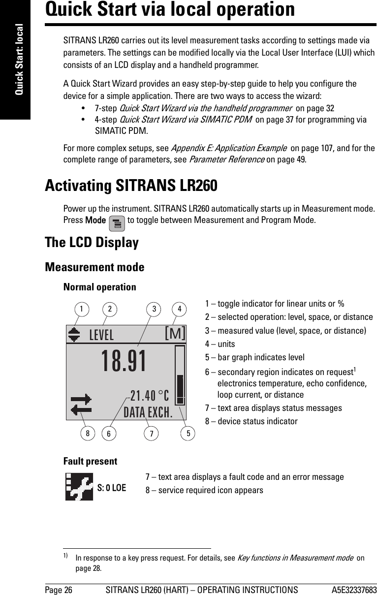 Page 26 SITRANS LR260 (HART) – OPERATING INSTRUCTIONS A5E32337683mmmmmQuick Start: localQuick Start via local operationSITRANS LR260 carries out its level measurement tasks according to settings made via parameters. The settings can be modified locally via the Local User Interface (LUI) which consists of an LCD display and a handheld programmer. A Quick Start Wizard provides an easy step-by-step guide to help you configure the device for a simple application. There are two ways to access the wizard:•7-step Quick Start Wizard via the handheld programmer  on page 32•4-step Quick Start Wizard via SIMATIC PDM  on page 37 for programming via SIMATIC PDM.For more complex setups, see Appendix E: Application Example  on page 107, and for the complete range of parameters, see Parameter Reference on page 49.Activating SITRANS LR260Power up the instrument. SITRANS LR260 automatically starts up in Measurement mode. Press Mode   to toggle between Measurement and Program Mode.The LCD DisplayMeasurement mode 1)Normal operationFault present1) In response to a key press request. For details, see Key functions in Measurement mode  on page 28.M[]LEVEL21.40 °CDATA EXCH.18.911 – toggle indicator for linear units or %2 – selected operation: level, space, or distance3 – measured value (level, space, or distance)4 – units5 – bar graph indicates level6 – secondary region indicates on request1 electronics temperature, echo confidence, loop current, or distance7 – text area displays status messages 8 – device status indicator67813425S: 0 LOE7 – text area displays a fault code and an error message8 – service required icon appears